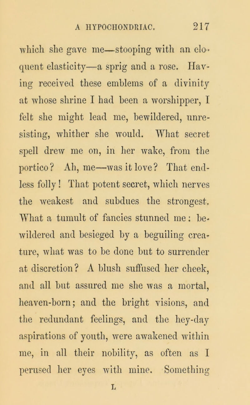 which she gave me—stooping with an elo- quent elasticity—a sprig and a rose. Hav- ing received these emblems of a divinity at whose shrine I had been a worshipper, I felt she might lead me, bewildered, unre- sisting, whither she would. What secret spell drew me on, in her wake, from the portico? Ah, me—was it love? That end- less folly! That potent secret, which nerves the weakest and subdues the strongest. What a tumult of fancies stunned me: be- wildered and besieged by a beguiling crea- ture, what was to be done but to surrender at discretion? A blush suffused her cheek, and all but assured me she was a mortal, heaven-born; and the bright visions, and the redundant feelings, and the hey-day aspirations of youth, were awakened within me, in all their nobility, as often as I perused her eyes with mine. Something L