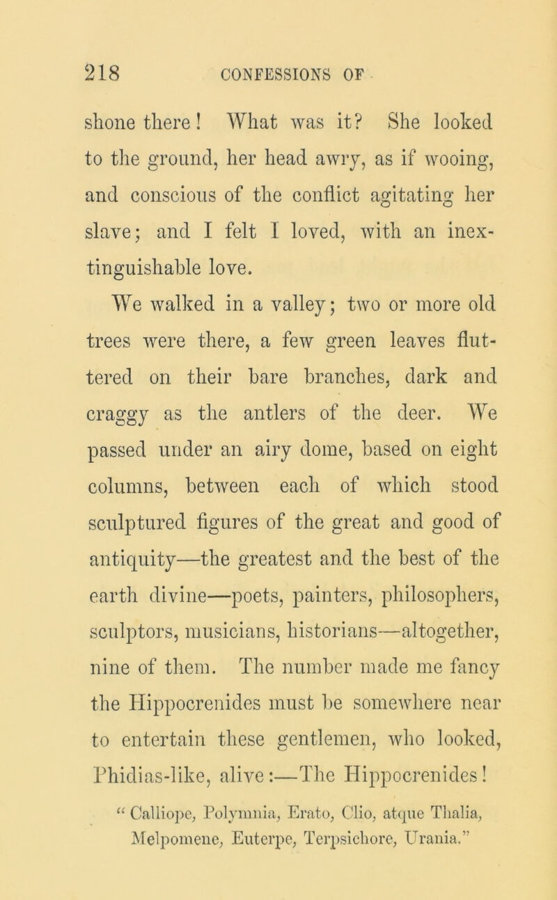 shone there! What was it? She looked to the ground, her head awry, as if wooing, and conscious of the conflict agitating her slave; and I felt 1 loved, with an inex- tinguishable love. We walked in a valley; two or more old trees were there, a few green leaves flut- tered on their hare branches, dark and craggy as the antlers of the deer. We passed under an airy dome, based on eight columns, between each of which stood sculptured figures of the great and good of antiquity—the greatest and the best of the earth divine—poets, painters, philosophers, sculptors, musicians, historians—altogether, nine of them. The number made me fancy the Hippocrenides must be somewhere near to entertain these gentlemen, who looked, Phidias-like, alive:—The Hippocrenides! “ Calliope, Polynmia, Erato, Clio, atque Thalia, Melpomene, Euterpe, Terpsichore, Urania.”