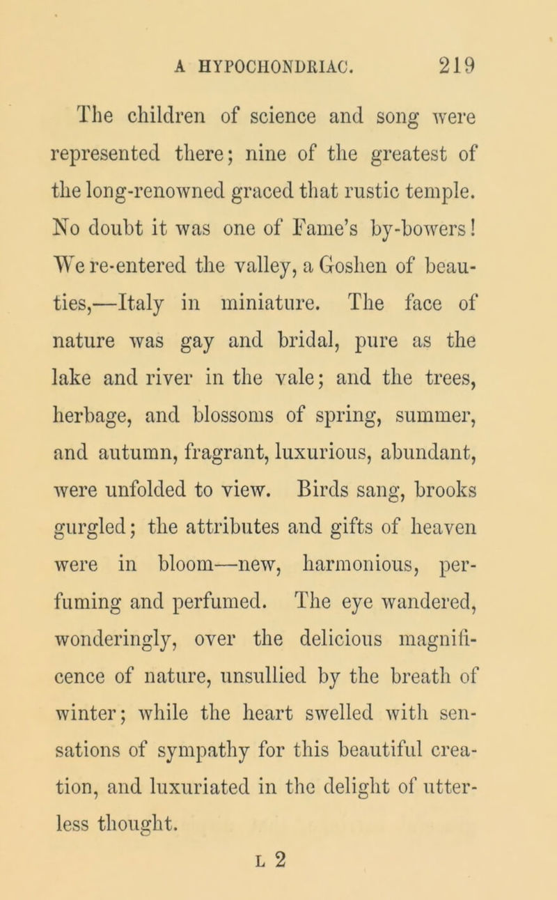 The children of science and song were represented there; nine of the greatest of the long-renowned graced that rustic temple. No doubt it was one of Fame’s by-bowers! We re-entered the valley, a Goshen of beau- ties,—Italy in miniature. The face of nature was gay and bridal, pure as the lake and river in the vale; and the trees, herbage, and blossoms of spring, summer, and autumn, fragrant, luxurious, abundant, were unfolded to view. Birds sang, brooks gurgled; the attributes and gifts of heaven were in bloom—new, harmonious, per- fuming and perfumed. The eye wandered, wonderingly, over the delicious magnifi- cence of nature, unsullied by the breath of winter; while the heart swelled with sen- sations of sympathy for this beautiful crea- tion, and luxuriated in the delight of utter- less thought. L 2