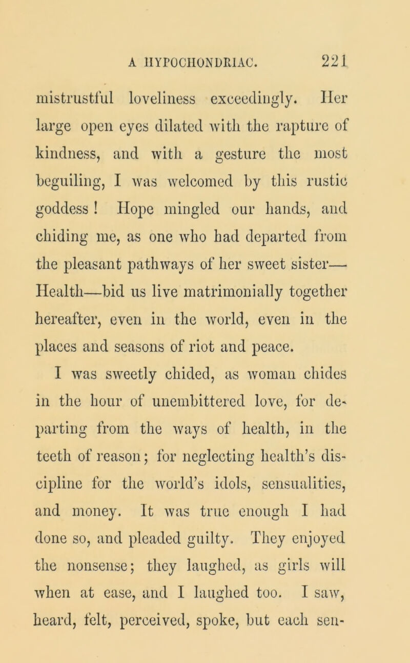 mistrustful loveliness exceedingly. Her large open eyes dilated with the rapture of kindness, and with a gesture the most beguiling, I was welcomed by this rustic goddess ! Hope mingled our hands, and chiding me, as one who had departed from the pleasant pathways of her sweet sister— Health—bid us live matrimonially together hereafter, even in the world, even in the places and seasons of riot and peace. I was sweetly chided, as woman chides in the hour of unembittered love, for de- parting from the ways of health, in the teeth of reason; for neglecting health’s dis- cipline for the world’s idols, sensualities, and money. It was true enough I had done so, and pleaded guilty. They enjoyed the nonsense; they laughed, as girls will when at ease, and I laughed too. I saw, heard, felt, perceived, spoke, but each sen-