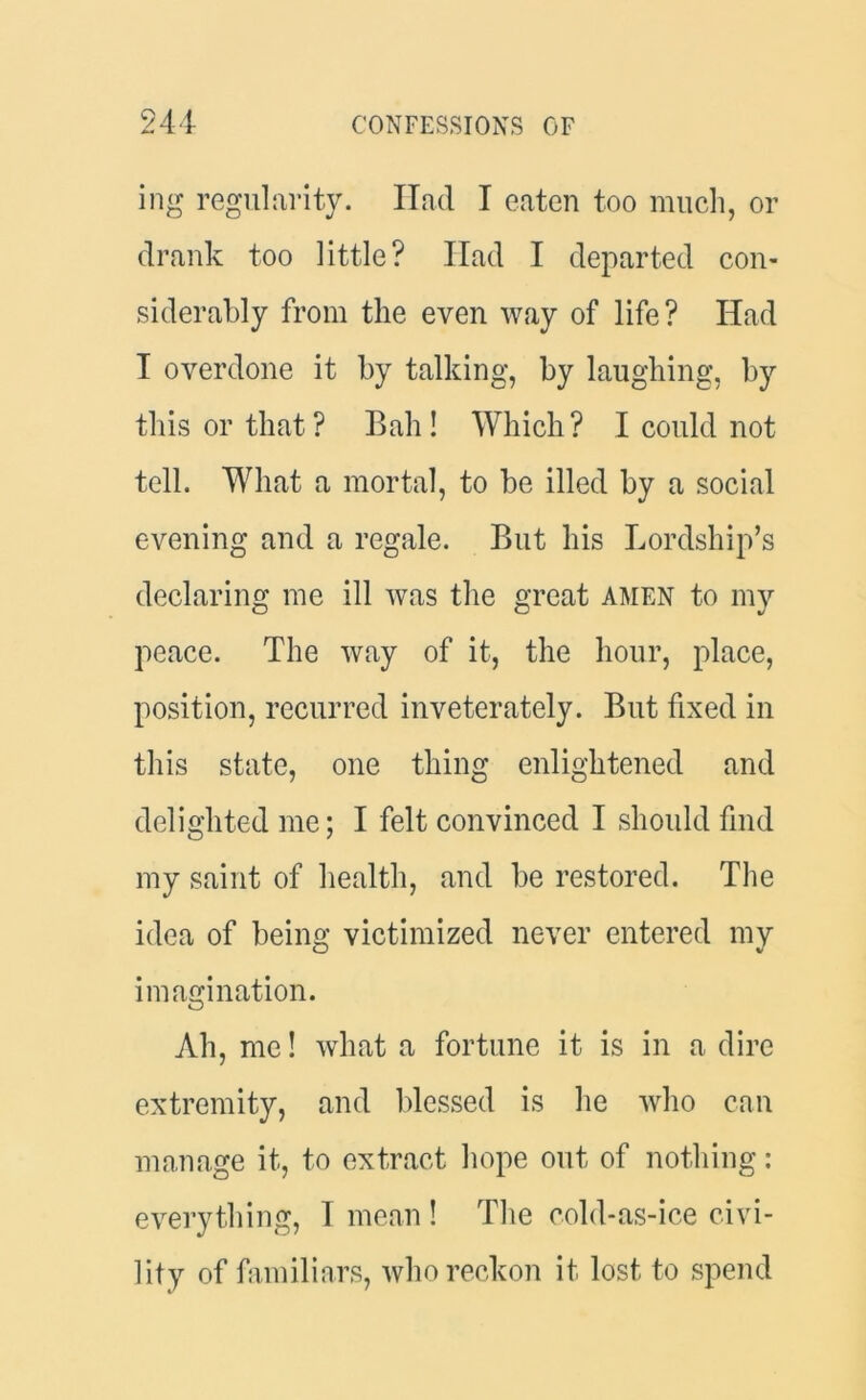 ing regularity. Ilad I eaten too much, or drank too little? Had I departed con- siderably from the even way of life? Had I overdone it by talking, by laughing, by this or that? Bah! Which? I could not tell. What a mortal, to be illed by a social evening and a regale. But his Lordship’s declaring me ill was the great amen to my peace. The way of it, the hour, place, position, recurred inveterately. But fixed in this state, one thing enlightened and delighted me; I felt convinced I should find my saint of health, and be restored. The idea of being victimized never entered my imagination. Ah, me! what a fortune it is in a dire extremity, and blessed is he who can manage it, to extract hope out of nothing : everything, I mean ! The cold-as-ice civi- lity of familiars, who reckon it lost to spend