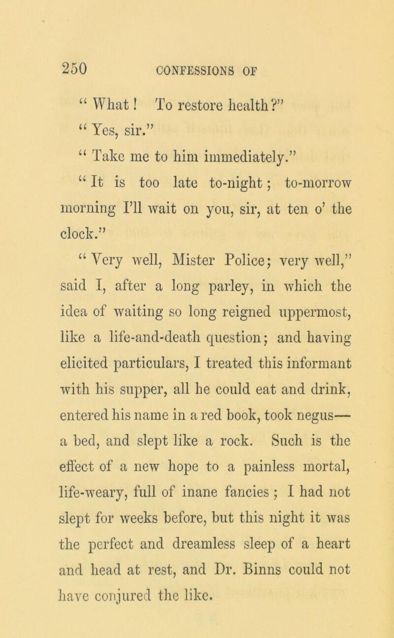 “ What! To restore health?” “ Yes, sir.” u Take me to him immediately.” u It is too late to-night; to-morrow morning I’ll wait on you, sir, at ten o’ the clock.” a Very well, Mister Police; very well,” said I, after a long parley, in which the idea of waiting so long reigned uppermost, like a life-and-death question; and having elicited particulars, I treated this informant with his supper, all he could eat and drink, entered his name in a red book, took negus— a bed, and slept like a rock. Such is the effect of a new hope to a painless mortal, life-weary, full of inane fancies ; I had not slept for weeks before, but this night it was the perfect and dreamless sleep of a heart and head at rest, and Dr. Binns could not have conjured the like.