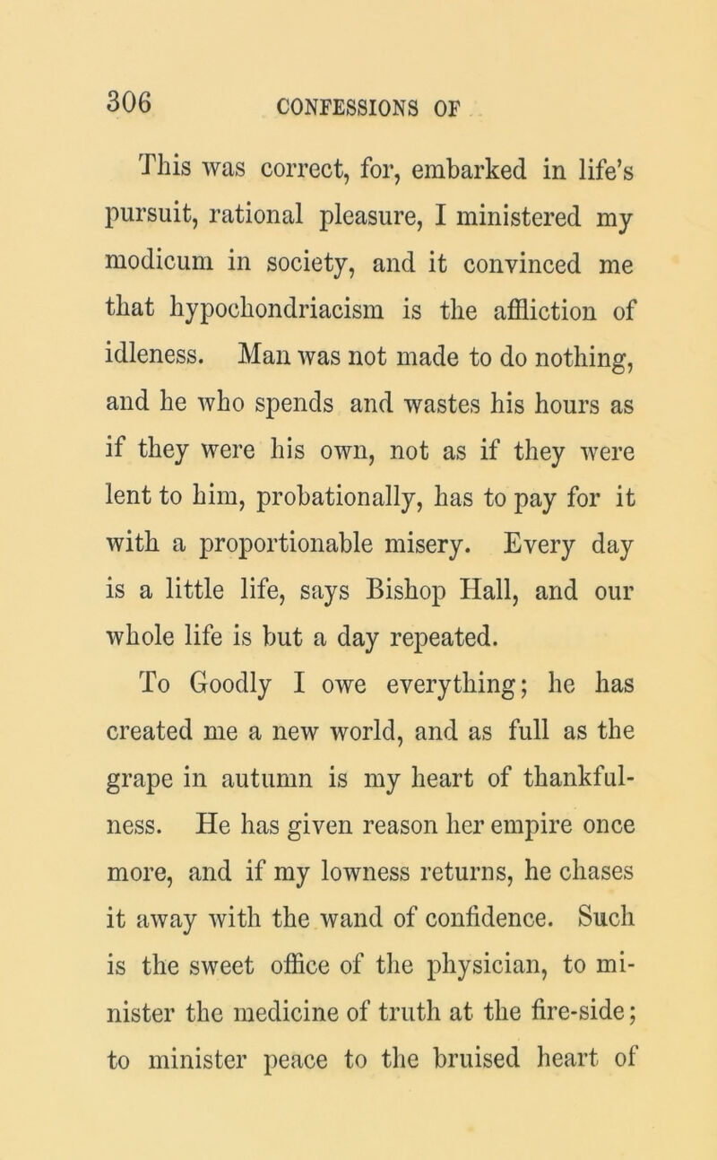 This was correct, for, embarked in life’s pursuit, rational pleasure, I ministered my modicum in society, and it convinced me that hypochondriacism is the affliction of idleness. Man was not made to do nothing, and he who spends and wastes his hours as if they were his own, not as if they were lent to him, probation ally, has to pay for it with a proportionable misery. Every day is a little life, says Bishop Hall, and our whole life is but a day repeated. To Goodly I owe everything; he has created me a new world, and as full as the grape in autumn is my heart of thankful- ness. He has given reason her empire once more, and if my lowness returns, he chases it away with the wand of confidence. Such is the sweet office of the physician, to mi- nister the medicine of truth at the fire-side; to minister peace to the bruised heart of