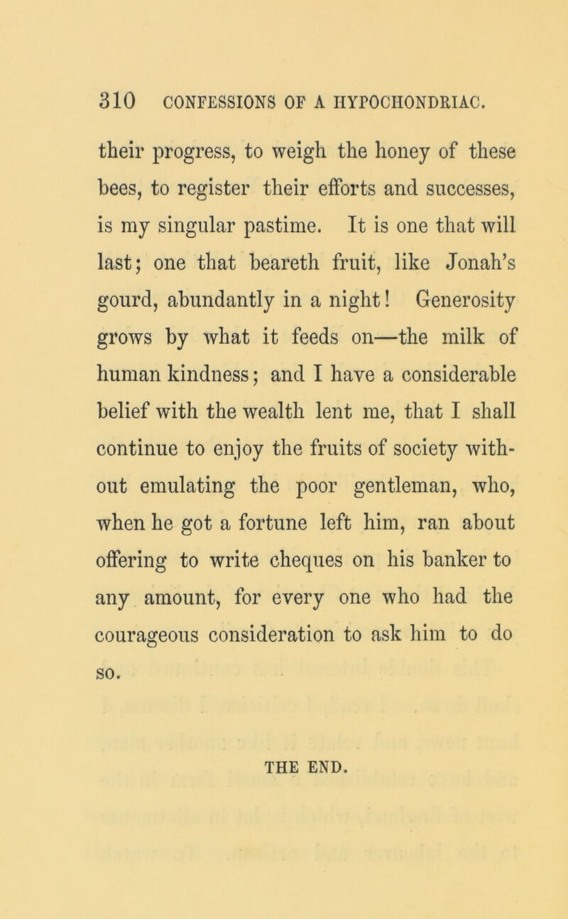 their progress, to weigh the honey of these bees, to register their efforts and successes, is my singular pastime. It is one that will last; one that beareth fruit, like Jonah’s gourd, abundantly in a night! Generosity grows by what it feeds on—the milk of human kindness; and I have a considerable belief with the wealth lent me, that I shall continue to enjoy the fruits of society with- out emulating the poor gentleman, who, when he got a fortune left him, ran about offering to write cheques on his banker to any amount, for every one who had the courageous consideration to ask him to do so. THE END.