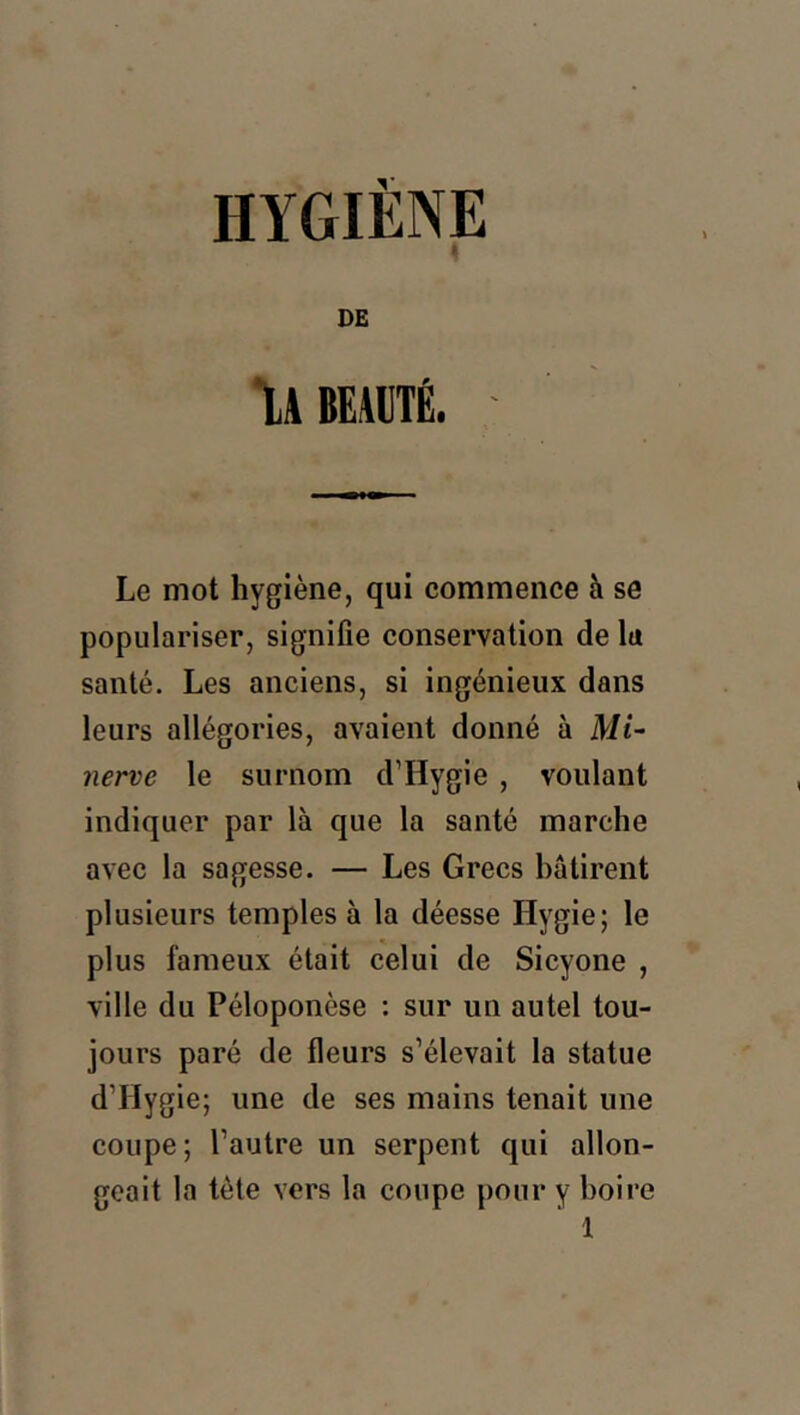 HYGIÈNE « DE liBEMÉ. Le mot hygiène, qui commence à se populariser, signifie conservation de lu santé. Les anciens, si ingénieux dans leurs allégories, avaient donné à Mi- nerve le surnom d’Hygie , voulant indiquer par là que la santé marche avec la sagesse. — Les Grecs bâtirent plusieurs temples à la déesse Hygie; le plus fameux était celui de Sicyone , ville du Péloponèse : sur un autel tou- jours paré de fleurs s’élevait la statue d’Hygie; une de ses mains tenait une coupe; l’autre un serpent qui allon- geait la tète vers la coupe pour y boire