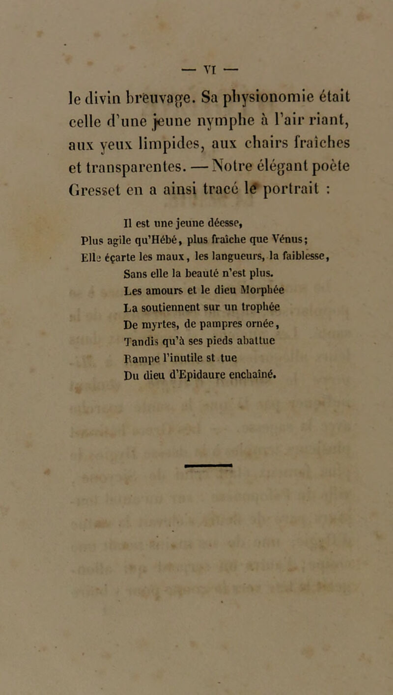 le divin brèiivage. Sa physionomie était celle d’une jeune nymphe à l’air riant, aux yeux limpides, aux chairs fraîches et transparentes. —Notre élégant poète Gresset en a ainsi tracé \€ portrait ; Il est «ne jeune déesse, Plus agile qu’Hébé, plus fraîche que Vénus; Elle éçarle les maux, les langueurs, la faiblesse, Sans elle la beauté n’est plus. Les amours et le dieu Morphée La soutiennent sur un trophée De myrtes, de pampres ornée, Tandis qu’à ses pieds abattue Lampe l’inutile st tue Du dieu d’Epidaure enchaîné.