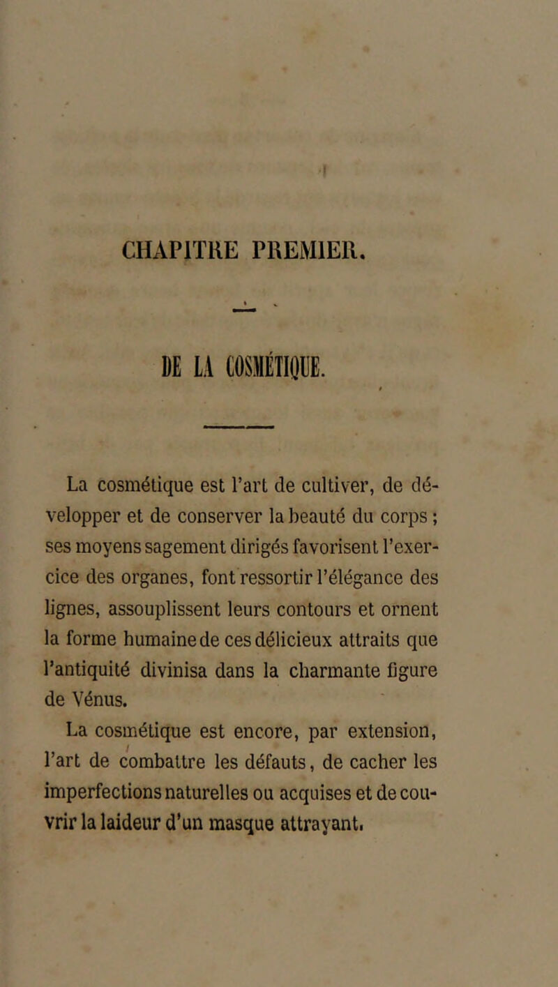 I CHAPITRE PREMIER, DE LA tOSMÉTIOllE. La cosmétique est l’art de cultiver, de dé- velopper et de conserver la beauté du corps ; ses moyens sagement dirigés favorisent l’exer- cice des organes, font ressortir l’élégance des lignes, assouplissent leurs contours et ornent la forme humaine de ces délicieux attraits que l’antiquité divinisa dans la charmante figure de Vénus. La cosmétique est encore, par extension, l’art de combattre les défauts, de cacher les imperfections naturelles ou acquises et de cou- vrir la laideur d’un masque attrayanti