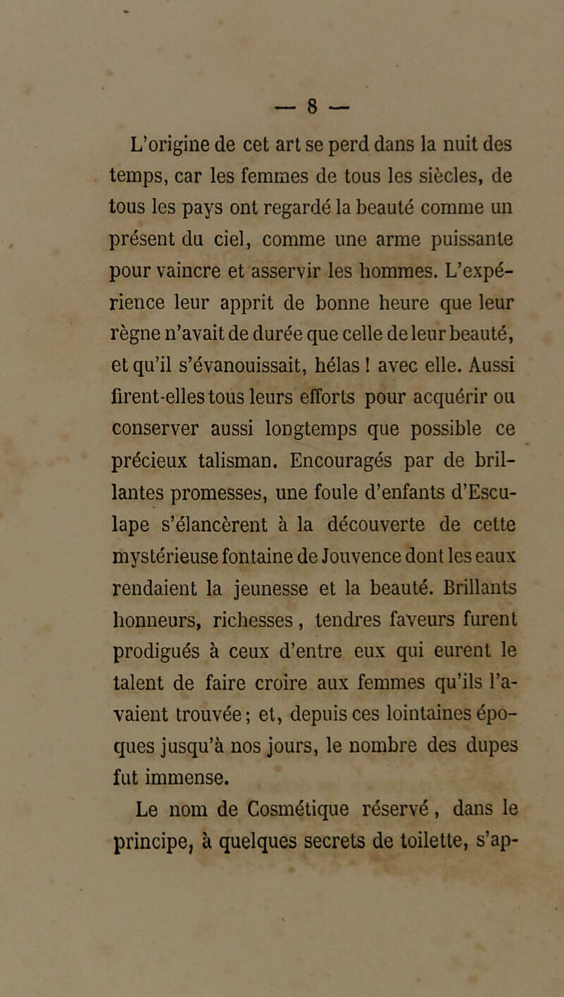L’origine de cet art se perd dans la nuit des temps, car les femmes de tous les siècles, de tous les pays ont regardé la beauté comme un présent du ciel, comme une arme puissante pour vaincre et asservir les hommes. L’expé- rience leur apprit de bonne heure que leur règne n’avait de durée que celle de leur beauté, et qu’il s’évanouissait, hélas ! avec elle. Aussi firent-elles tous leurs efforts pour acquérir ou conserver aussi longtemps que possible ce précieux talisman. Encouragés par de bril- lantes promesses, une foule d’enfants d’Escu- lape s’élancèrent à la découverte de cette mystérieuse fontaine de Jouvence dont les eaux rendaient la jeunesse et la beauté. Brillants honneurs, richesses, tendres faveurs furent prodigués à ceux d’entre eux qui eurent le talent de faire croire aux femmes qu’ils l’a- vaient trouvée; et, depuis ces lointaines épo- ques jusqu’à nos jours, le nombre des dupes fut immense. Le nom de Cosmétique réservé, dans le principe, à quelques secrets de toilette, s’ap-