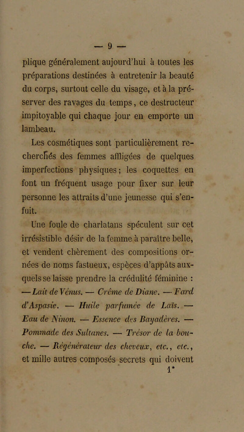plique généralement aujourd’hui à toutes les préparations destinées à entretenir la beauté du corps, surtout celle du visage, et à la pré- server des ravages du temps, ce destructeur impitoyable qui chaque jour en emporte un lambeau. Les cosmétiques sont particulièrement re- cherclîés des femmes affligées de quelques imperfections physiques; les coquettes en font un fréquent usage pour fixer sur leur personne les attraits d’une jeunesse qui s’en- fuit. Une foule de charlatans spéculent sur cet irrésistible désir de la femme à paraître belle, et vendent chèrement des compositions or- nées de noms fastueux, espèces d’appâts aux- quels se laisse prendre la crédulité féminine : —Lait deVènus. — Crème de Diane. — Fard d’Aspasie. — Huile parfumée de Lais. — Eau de Ninon. — Essence des Bayadères. — Pommade des Sidtanes. — Trésor de la boit- clie. — Régénérateur des cheveux., etc., etc., et mille autres composés secrets qui doivent V