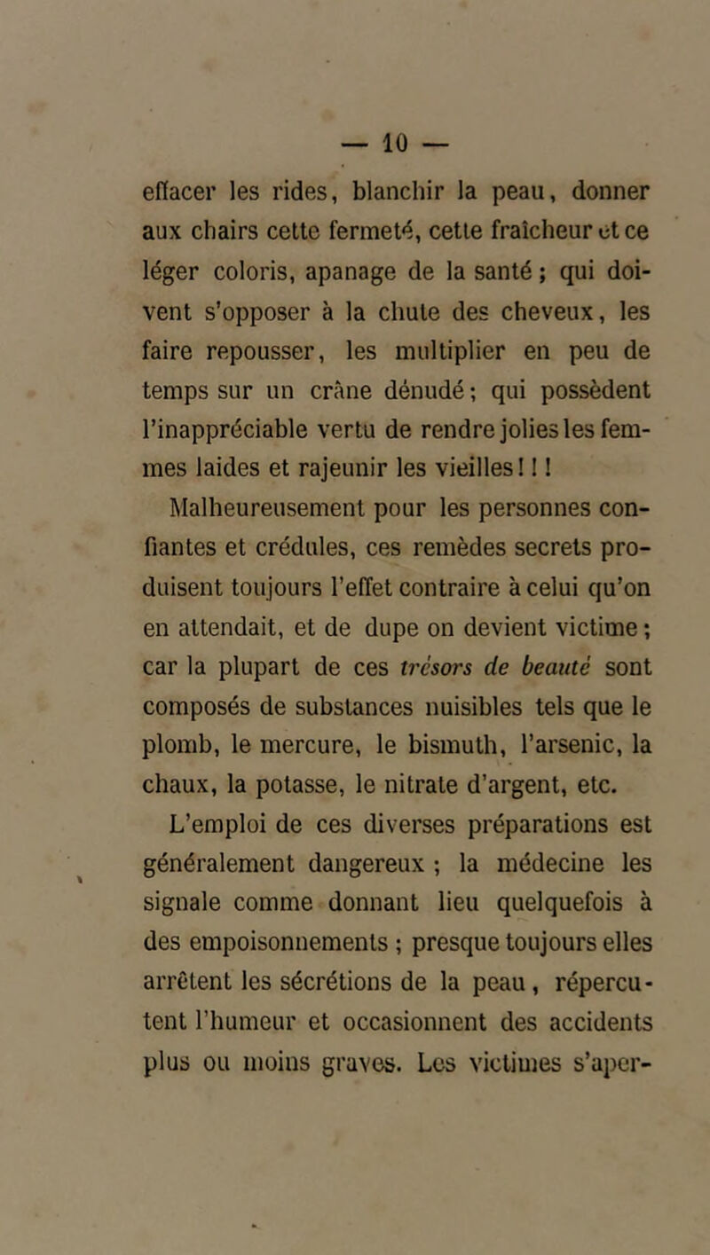 efiacer les rides, blanchir la peau, donner aux chairs cette fermeté, cette fraîcheur et ce léger coloris, apanage de la santé ; qui doi- vent s’opposer à la chute des cheveux, les faire repousser, les multiplier en peu de temps sur un crâne dénudé ; qui possèdent l’inappréciable vertu de rendre jolies les fem- mes laides et rajeunir les vieilles 11 ! Malheureusement pour les personnes con- fiantes et crédules, ces remèdes secrets pro- duisent toujours l’effet contraire à celui qu’on en attendait, et de dupe on devient victime ; car la plupart de ces trésors de beauté sont composés de substances nuisibles tels que le plomb, le mercure, le bismuth, l’arsenic, la chaux, la potasse, le nitrate d’argent, etc. L’emploi de ces diverses préparations est généralement dangereux ; la médecine les signale comme donnant lieu quelquefois à des empoisonnements ; presque toujours elles arrêtent les sécrétions de la peau, répercu- tent l’humeur et occasionnent des accidents plus ou moins graves. Les victimes s’aper-