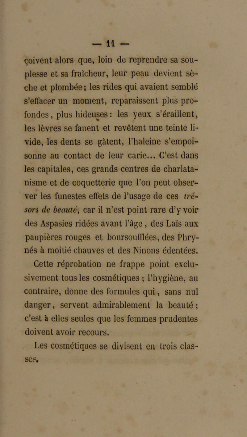 çoivent alors que, loin de reprendre sa sou- plesse et sa fraîcheur, leur peau devient sè- che et plombée ; les rides qui avaient semblé s’effacer un moment, reparaissent plus pro- fondes, plus hideuses : les yeux s’éraillent, les lèvres se fanent et revêtent une teinte li- vide, les dents se gâtent, l’haleine s’empoi- sonne au contact de leur carie... C’est dans les capitales, ces grands centres de charlata- nisme et de coquetterie que l’on peut obser- ver les funestes effets de l’usage de ces tré- sors de beauté, car il n’est point rare d’y voir des Aspasies ridées avant l’âge, des Laïs aux paupières rouges et boursoufllées, des Phry- nés à moitié chauves et des Ninons édentées. Cette réprobation ne frappe point exclu- sivement tous les cosmétiques ; l’hygiène, au contraire, donne des formules qui, sans nul danger, servent admirablement la beauté ; c’est à elles seules que les femmes prudentes doivent avoir recours. Les cosmétiques se divisent en trois clas- ses.