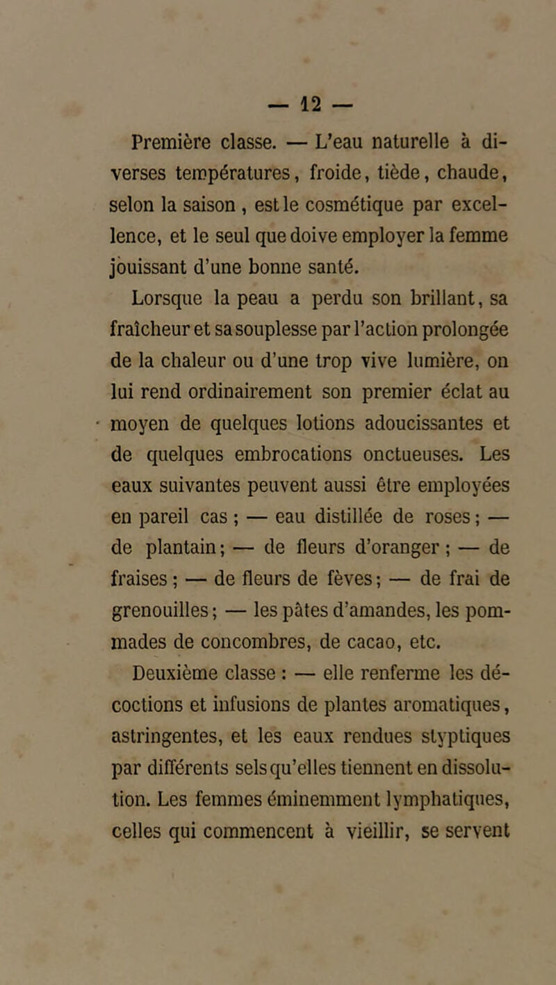 Première classe. — L’eau naturelle à di- verses températures, froide, tiède, chaude, selon la saison , est le cosmétique par excel- lence, et le seul que doive employer la femme jouissant d’une bonne santé. Lorsque la peau a perdu son brillant, sa fraîcheur et sa souplesse par l’action prolongée de la chaleur ou d’une trop vive lumière, on lui rend ordinairement son premier éclat au moyen de quelques lotions adoucissantes et de quelques embrocations onctueuses. Les eaux suivantes peuvent aussi être employées en pareil cas ; — eau distillée de roses ; — de plantain ; — de fleurs d’oranger ; — de fraises ; — de fleurs de fèves ; — de frai de grenouilles ; — les pâtes d’amandes, les pom- mades de concombres, de cacao, etc. Deuxième classe : — elle renferme les dé- coctions et infusions de plantes aromatiques, astringentes, et les eaux rendues styptiques par différents sels qu’elles tiennent en dissolu- tion. Les femmes éminemment lymphatiques, celles qui commencent à vieillir, se servent