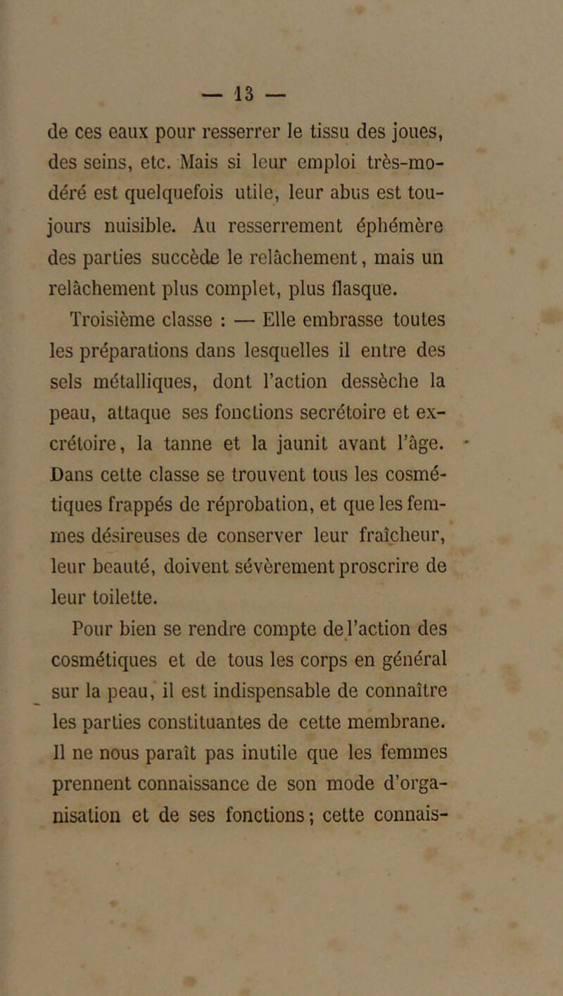 de ces eaux pour resserrer le tissu des joues, des seins, etc. Mais si leur emploi très-mo- déré est quelquefois utile, leur abus est tou- jours nuisible. Au resserrement éphémère des parties succède le relâchement, mais un relâchement plus complet, plus flasque. Troisième classe : — Elle embrasse toutes les préparations dans lesquelles il entre des sels métalliques, dont l’action dessèche la peau, attaque ses fonctions secrétoire et ex- crétoire, la tanne et la jaunit avant l’âge. Dans celte classe se trouvent tous les cosmé- tiques frappés de réprobation, et que les fem- mes désireuses de conserver leur fraîcheur, leur beauté, doivent sévèrement proscrire de leur toilette. Pour bien se rendre compte de l’action des cosmétiques et de tous les corps en général sur la peau, il est indispensable de connaître les parties constituantes de cette membrane. Il ne nous paraît pas inutile que les femmes prennent connaissance de son mode d’orga- nisation et de ses fonctions ; cette connais-