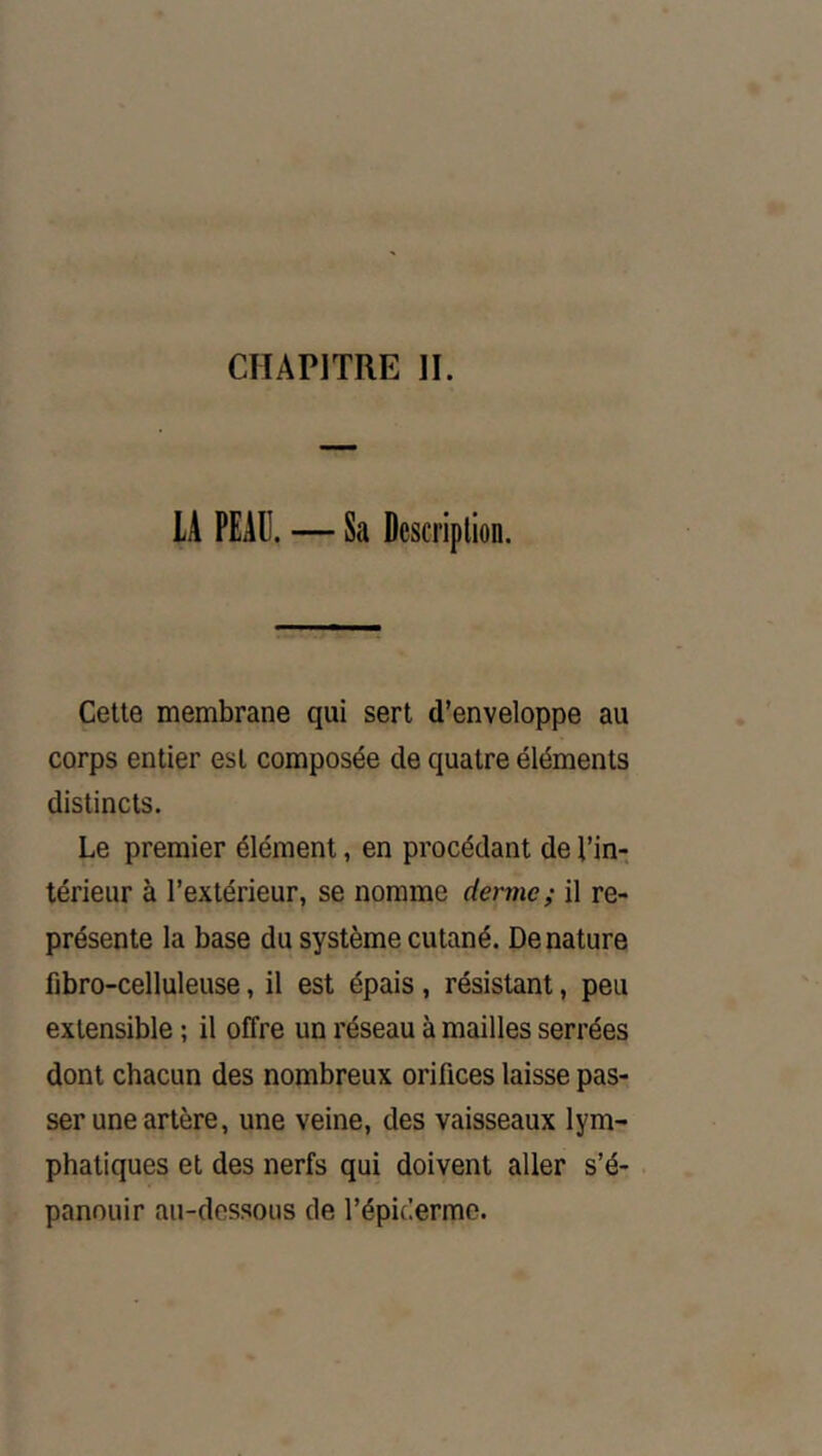 CHAPITRE H. lA PEAU. — Sa Description. Cette membrane qui sert d’enveloppe au corps entier est composée de quatre éléments distincts. Le premier élément, en procédant de l’in- térieur à l’extérieur, se nomme dermes il re- présente la base du système cutané. Dénaturé fibro-celluleuse, il est épais, résistant, peu extensible ; il offre un réseau à mailles serrées dont chacun des nombreux orifices laisse pas- ser une artère, une veine, des vaisseaux lym- phatiques et des nerfs qui doivent aller s’é- panouir au-dessous de l’épicerme.