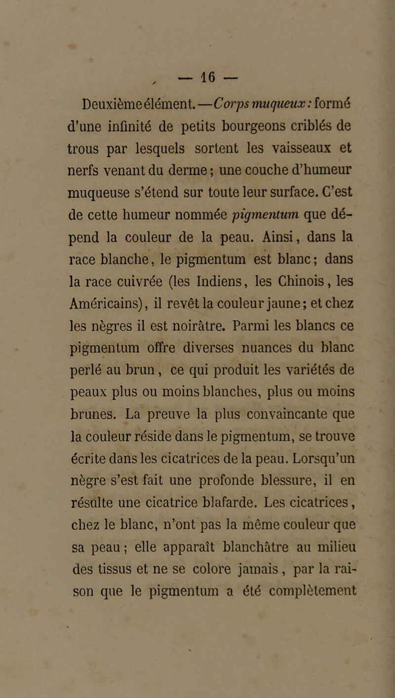 Deuxième élément. —Corps muqueux : formé d’une infinité de petits bourgeons criblés de trous par lesquels sortent les vaisseaux et nerfs venant du derme ; une couche d’humeur muqueuse s’étend sur toute leur surface. C’est de cette humeur nommée pigmentum que dé- pend la couleur de la peau. Ainsi, dans la race blanche, le pigmentum est blanc ; dans la race cuivrée (les Indiens, les Chinois, les Américains), il revêt la couleur jaune; et chez les nègres il est noirâtre. Parmi les blancs ce pigmentum offre diverses nuances du blanc perlé au brun, ce qui produit les variétés de peaux plus ou moins blanches, plus ou moins brunes. La preuve la plus convaincante que la couleur réside dans le pigmentum, se trouve écrite dans les cicatrices de la peau. Lorsqu’un nègre s’est fait une profonde blessure, il en résulte une cicatrice blafarde. Les cicatrices, chez le blanc, n’ont pas la même couleur que sa peau ; elle apparaît blanchâtre au milieu des tissus et ne se colore jamais, par la rai- son que le pigmentum a été complètement