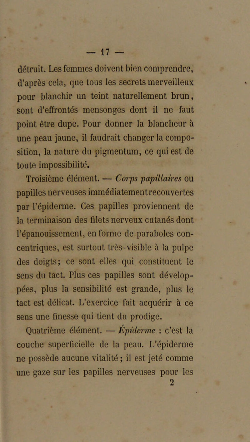 détruit. Les femmes doivent bien comprendre, d’après cela, que tous les secrets merveilleux pour blanchir un teint naturellement brun, sont d’effrontés mensonges dont il ne faut point être dupe. Pour donner la blancheur à une peau jaune, il faudrait changer la compo- sition, la nature du pigmentum, ce qui est de toute impossibilité. Troisième élément. — Corps papillaires ou papilles nerveuses immédiatement recouvertes par l’épiderme. Ces papilles proviennent de la terminaison des filets nerveux cutanés dont l’épanouissement, en forme de paraboles con- centriques, est surtout très-visible à la pulpe des doigts; ce sont elles qui constituent le sens du tact. Plus ces papilles sont dévelop- pées, plus la sensibilité est grande, plus le tact est délicat. L’exercice fait acquérir à ce sens une finesse qui tient du prodige. Quatrième élément. — Épiderme : c’est la couche superficielle de la peau. L’épiderme ne possède aucune vitalité ; il est jeté comme une gaze sur les papilles nerveuses pour les 2