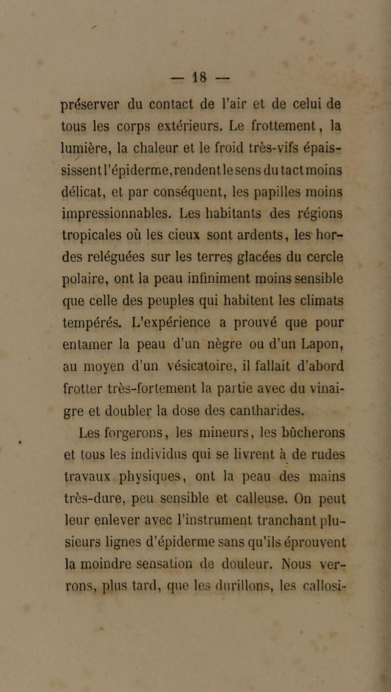 préserver du contact de l’air et de celui de tous les corps extérieurs. Le frottement, la lumière, la chaleur et le froid très-vifs épais- sissentl’épiderme.rendentlesensdutactmoins délicat, et par conséquent, les papilles moins impressionnables. Les habitants des régions tropicales où les deux sont ardents, les' hor- des reléguées sur les terres glacées du cercle polaire, ont la peau infiniment moins sensible que celle des peuples qui habitent les climats tempérés. L’expérience a prouvé que pour entamer la peau d’un nègre ou d’un Lapon, au moyen d’un vésicatoire, il fallait d’abord frotter très-fortement la partie avec du vinai- gre et doubler la dose des cantharides. Les forgerons, les mineurs, les bûcherons et tous les individus qui se livrent h de rudes travaux physiques, ont la peau des mains très-dure, peu sensible et calleuse. On peut leur enlever avec l’instrument tranchant plu- sieurs lignes d’épiderme sans qu’ils éprouvent la moindre sensation de douleur. Nous ver- rons, plus tard, que les durillons, les callosi-