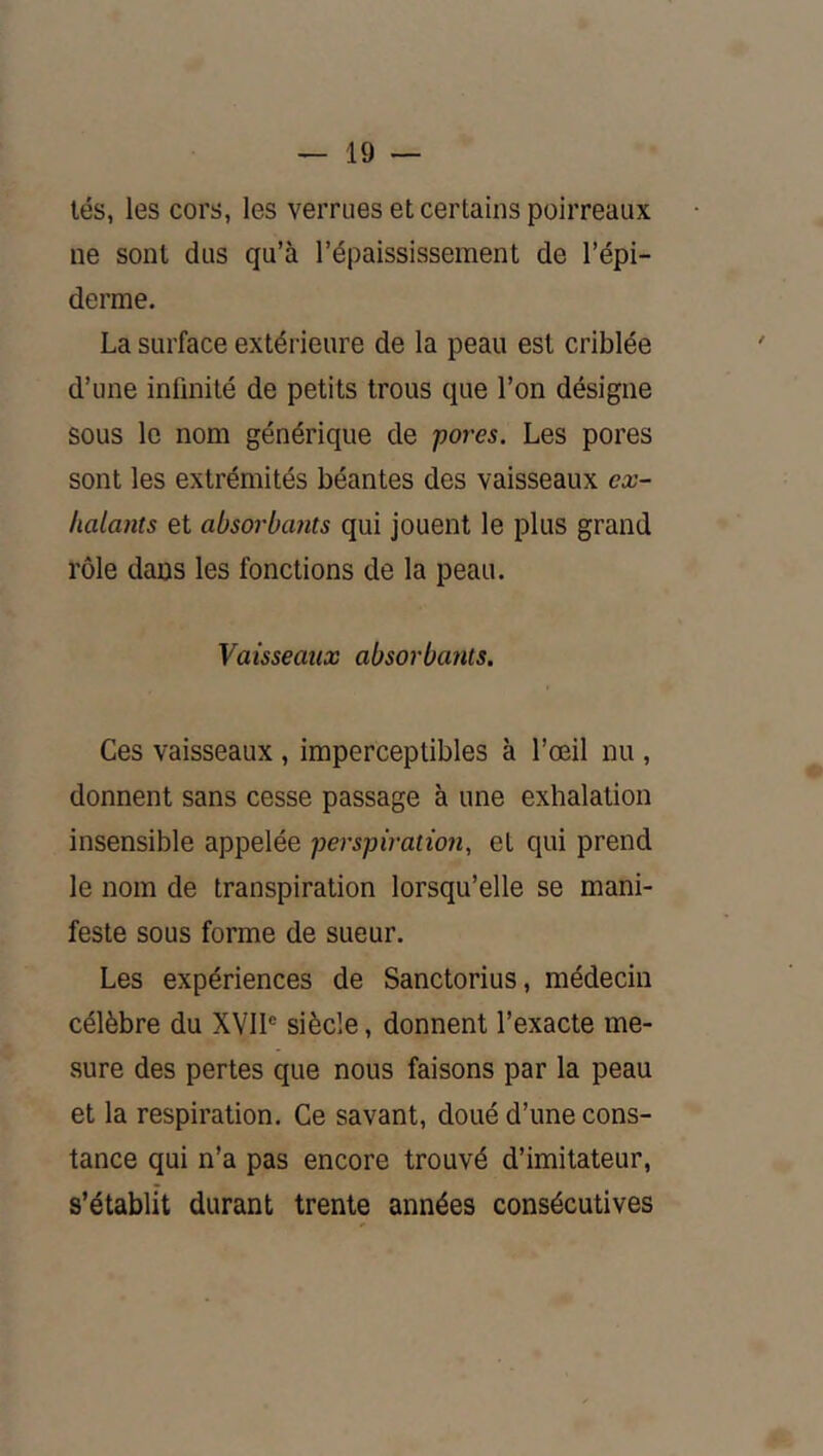lés, les cors, les verrues et certains poirreaux ne sont dus qu’à l’épaississement de l’épi- derme. La surface extérieure de la peau est criblée d’une infinité de petits trous que l’on désigne sous le nom générique de pores. Les pores sont les extrémités béantes des vaisseaux ex- halants et absorbants qui jouent le plus grand rôle dans les fonctions de la peau. Vaisseaux absorbants. Ces vaisseaux, imperceptibles à l’œil nu , donnent sans cesse passage à une exhalation insensible appelée perspiration, et qui prend le nom de transpiration lorsqu’elle se mani- feste sous forme de sueur. Les expériences de Sanctorius, médecin célèbre du XVIP siècle, donnent l’exacte me- sure des pertes que nous faisons par la peau et la respiration. Ce savant, doué d’une cons- tance qui n’a pas encore trouvé d’imitateur, s’établit durant trente années consécutives