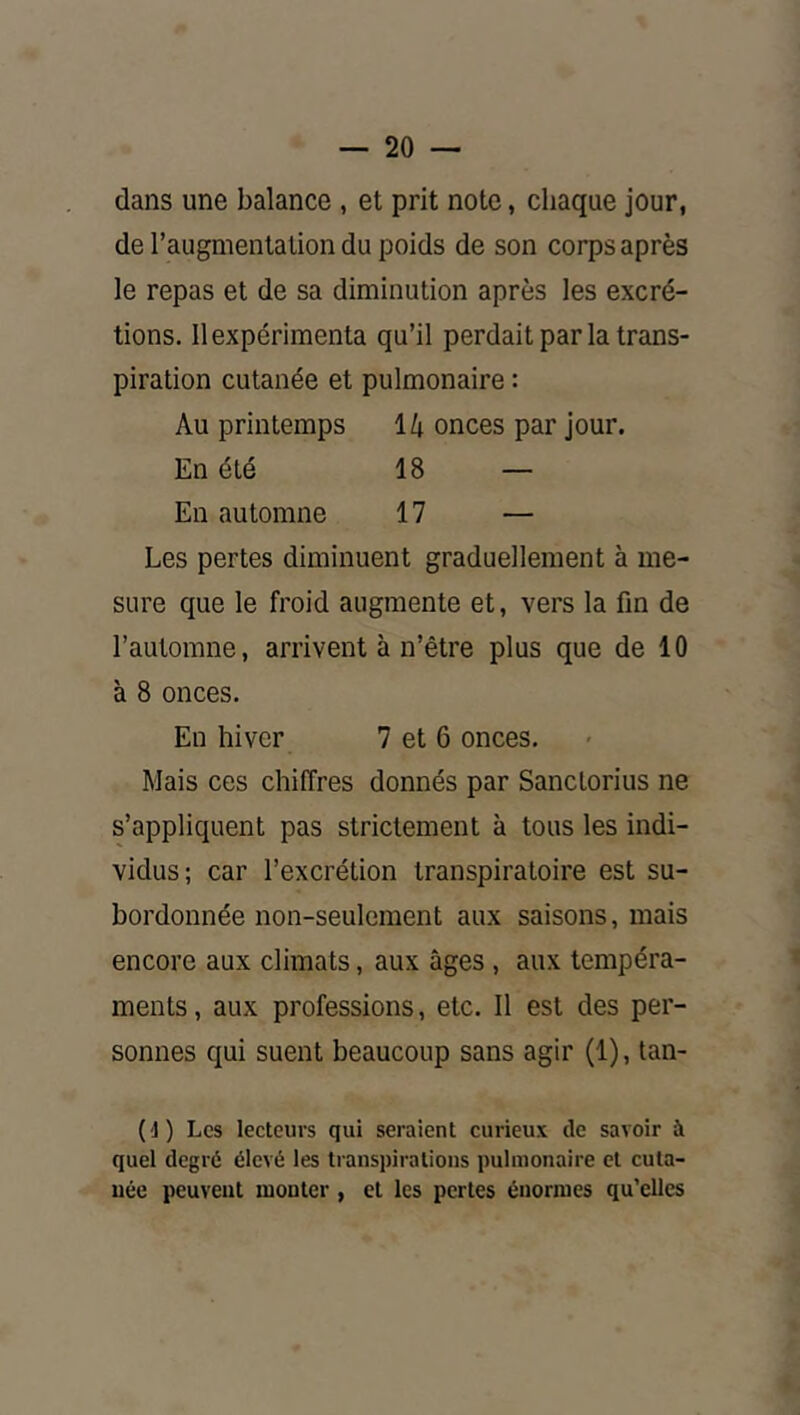 dans une balance , et prit note, chaque jour, de l’augmentation du poids de son corps après le repas et de sa diminution après les excré- tions. Il expérimenta qu’il perdait par la trans- piration cutanée et pulmonaire : Au printemps 14 onces par jour. En été 18 — En automne 17 — Les pertes diminuent graduellement à me- sure que le froid augmente et, vers la fin de l’automne, arrivent à n’être plus que de 10 à 8 onces. En hiver 7 et 6 onces. Mais ces chiffres donnés par Sanctorius ne s’appliquent pas strictement à tous les indi- vidus; car l’excrétion transpiraloire est su- bordonnée non-seulement aux saisons, mais encore aux climats, aux âges , aux tempéra- ments , aux professions, etc. Il est des per- sonnes qui suent beaucoup sans agir (1), tan- (']) Les lecteurs qui seraient curieux de savoir à quel degré élevé les transpirations pulmonaire et cuta- née peuvent monter , et les pertes énormes qu’elles