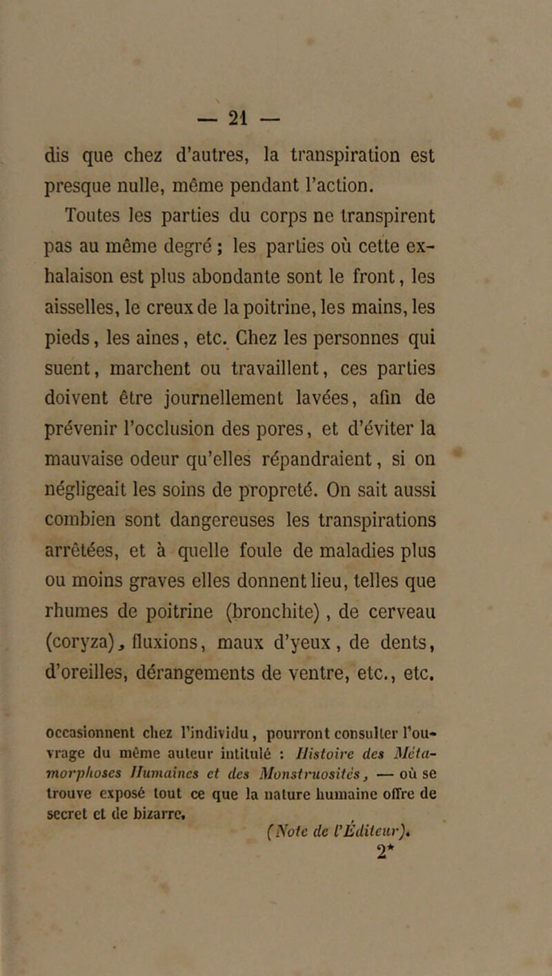 dis que chez d’autres, la transpiration est presque nulle, même pendant l’action. Toutes les parties du corps ne transpirent pas au même degré ; les parties où cette ex- halaison est plus abondante sont le front, les aisselles, le creux de la poitrine, les mains, les pieds, les aines, etc. Chez les personnes qui suent, marchent ou travaillent, ces parties doivent être journellement lavées, afin de prévenir l’occlusion des pores, et d’éviter la mauvaise odeur qu’elles répandraient, si on négligeait les soins de propreté. On sait aussi combien sont dangereuses les transpirations arrêtées, et à quelle foule de maladies plus ou moins graves elles donnent lieu, telles que rhumes de poitrine (bronchite), de cerveau (coryza), fluxions, maux d’yeux , de dents, d’oreilles, dérangements de ventre, etc., etc. occasionnent chez l’individu, pourront consulter l’ou- vrage du môme auteur intitulé : Histoire des Méta- morphoses Humaines et des Monstruosités, —où se trouve exposé tout ce que la nature humaine offre de secret et de bizarre. (Note de l’Éditeur), 2*