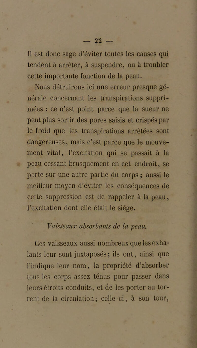 Il est donc sage d’éviter toutes les causes qui tendent à arrêter, à suspendre, ou à troubler cette importante fonction de la peau. Nous détruirons ici une erreur presque gé- nérale concernant les transpirations suppri- mées : ce n’est point parce que la sueur ne peut plus sortir des pores saisis et crispés par le froid que les transpirations arrêtées sont dangereuses, mais c’est parce que le mouve- ment vital, l’excitation qui se passait à la peau cessant brusquement en cet endroit, se porte sur une autre pai tie du corps ; aussi le meilleur moyen d’éviter les conséquences de cette suppression est de rappeler à la peau, l’excitation dont elle était le siège. Vaisseaux absorbants de la peau. Ces vaisseaux aussi nombreux que les exha- lants leur sont juxtaposés ; ils ont, ainsi que l’indique leur nom, la propriété d’absorber tous les corps assez ténus pour passer dans leurs étroits conduits, et de les porter au tor- rent de la circulation ; celle-ci, à son tour.