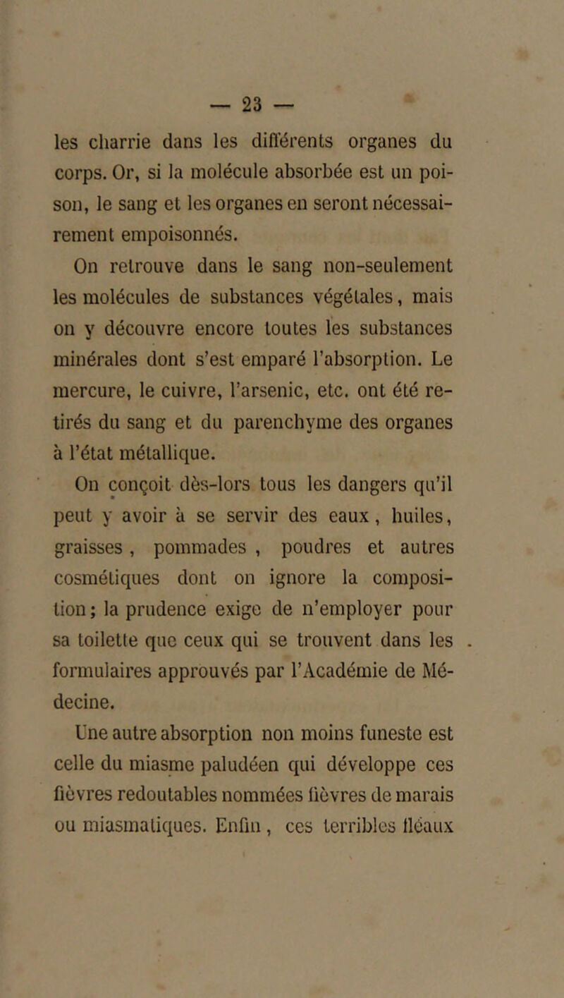 les charrie dans les différents organes du corps. Or, si la molécule absorbée est un poi- son, le sang et les organes en seront nécessai- rement empoisonnés. On retrouve dans le sang non-seulement les molécules de substances végétales, mais on y découvre encore toutes les substances minérales dont s’est emparé l’absorption. Le mercure, le cuivre, l’arsenic, etc. ont été re- tirés du sang et du parenchyme des organes à l’état métallique. On conçoit dès-lors tous les dangers qu’il peut y avoir à se servir des eaux, huiles, graisses, pommades , poudres et autres cosmétiques dont on ignore la composi- tion ; la prudence exige de n’employer pour sa toilette que ceux qui se trouvent dans les . formulaires approuvés par l’Académie de Mé- decine. Une autre absorption non moins funeste est celle du miasme paludéen qui développe ces fièvres redoutables nommées lièvres de marais ou miasmatiques. Enfin , ces terribles lléaux