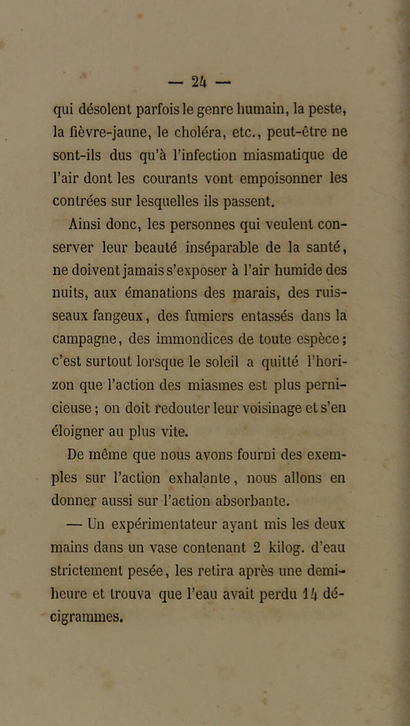 qui désolent parfois le genre humain, la peste, la fièvre-jaune, le choléra, etc., peut-être ne sont-ils dus qu’à l’infection miasmatique de l’air dont les courants vont empoisonner les contrées sur lesquelles ils passent. Ainsi donc, les personnes qui veulent con- server leur beauté inséparable de la santé, ne doivent jamais s’exposer à l’air humide des nuits, aux émanations des marais, des ruis- seaux fangeux, des fumiers entassés dans la campagne, des immondices de toute espèce ; c’est surtout lorsque le soleil a quitté l’hori- zon que l’action des miasmes est plus perni- cieuse ; on doit redouter leur voisinage et s’en éloigner au plus vite. De même que nous avons fourni des exem- ples sur l’action exhalante, nous allons en donner aussi sur l’action absorbante. — Un expérimentateur ayant mis les deux mains dans un vase contenant 2 kilog. d’eau strictement pesée, les retira après une demi- heure et trouva que l’eau avait perdu 14 dé- cigrammes.