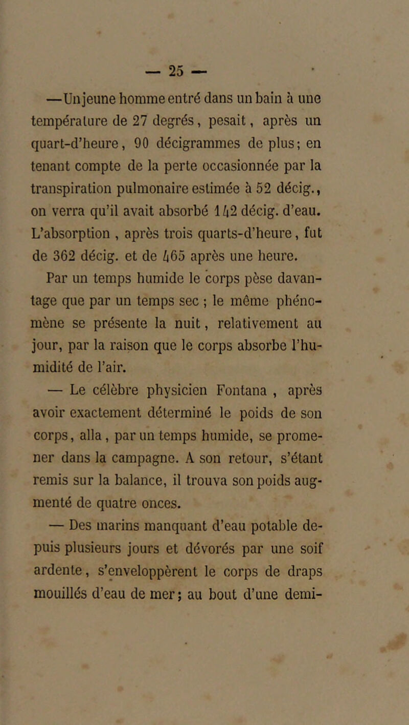 —Un jeune homme entré dans un bain à une température de 27 degrés, pesait, après un quart-d’heure, 90 décigrammes de plus; en tenant compte de la perte occasionnée par la transpiration pulmonaire estimée à 52 décig., on verra qu’il avait absorbé 1/|2 décig. d’eau. L’absorption , après trois quarts-d’heure, fut de 362 décig. et de 465 après une heure. Par un temps humide le corps pèse davan- tage que par un temps sec ; le même phéno- mène se présente la nuit, relativement au jour, par la raison que le corps absorbe l’hu- midité de l’air. — Le célèbre physicien Fontana , après avoir exactement déterminé le poids de son corps, alla, par un temps humide, se prome- ner dans la campagne. A son retour, s’étant remis sur la balance, il trouva son poids aug- menté de quatre onces. — Des marins manquant d’eau potable de- puis plusieurs jours et dévorés par une soif ardente, s’enveloppèrent le corps de draps mouillés d’eau de mer ; au bout d’une demi-