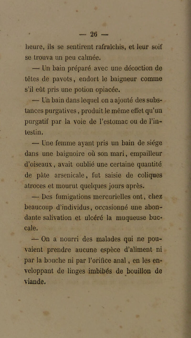 lieure, ils se sentirent rafraîchis, et leur soif se trouva un peu calmée. — Un bain préparé avec une décoction de têtes de pavots, endort le baigneur comme s’il eût pris une potion opiacée. — Un bain dans lequel on a ajouté des subs- tances purgatives, produit le même effet qu’un purgatif par la voie de l’estomac ou de l’in- testin. — Une femme ayant pris un bain de siège dans une baignoire où son mari, empailleur d’oiseaux, avait oublié une certaine quantité de pâte arsenicale, fut saisie de coliques atroces et mourut quelques jours après. — Des fumigations mercurielles ont, chez beaucoup d’individus, occasionné une abon- dante salivation et ulcéré la muqueuse buc- cale. — On a nourri des malades qui ne pou- vaient prendre aucune espèce d’aliment ni par la bouche ni par l’orifice anal, en les en- veloppant de linges imbibés de bouillon de viande.