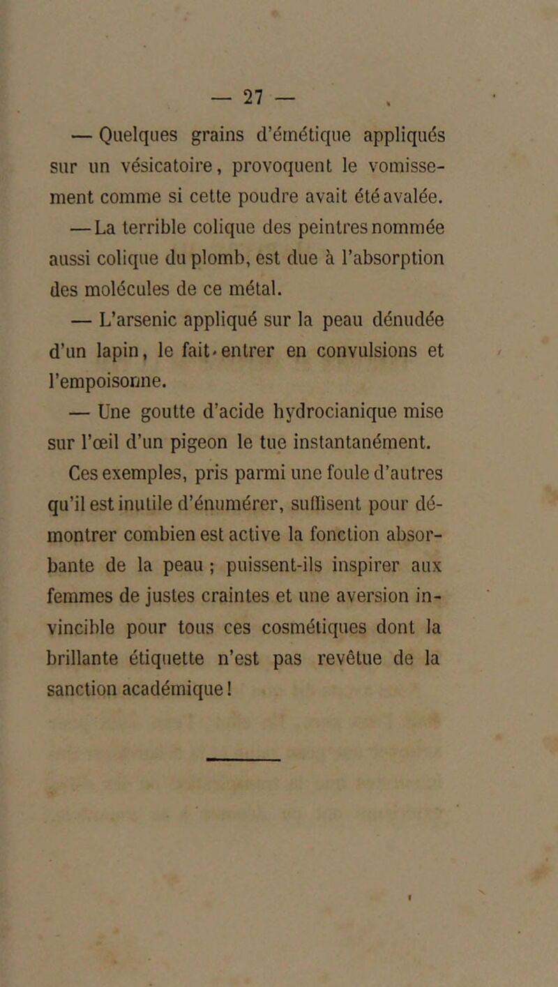 — Quelques grains d’émétique appliqués sur un vésicatoire, provoquent le vomisse- ment comme si cette poudre avait été avalée, — La terrible colique des peintres nommée aussi colique du plomb, est due à l’absorption des molécules de ce métal. — L’arsenic appliqué sur la peau dénudée d’un lapin, le fait*entrer en convulsions et l’empoisonne. — Une goutte d’acide hydrocianique mise sur l’œil d’un pigeon le tue instantanément. Ces exemples, pris parmi une foule d’autres qu’il est inutile d’énumérer, suffisent pour dé- montrer combien est active la fonction absor- bante de la peau ; puissent-ils inspirer aux femmes de justes craintes et une aversion in- vincible pour tous ces cosmétiques dont la brillante étiquette n’est pas revêtue de la sanction académique !