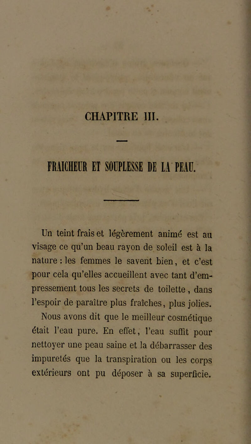 CHAPITRE III. FRAICHEUR ET SOUPLESSE DE LA PEAU. Un teint frais et légèrement animé est au visage ce qu’un beau rayon de soleil est à la nature : les femmes le savent bien, et c’est pour cela qu’elles accueillent avec tant d’em- pressement tous les secrets de toilette, dans l’espoir de paraître plus fraîches, plus jolies. Nous avons dit que le meilleur cosmétique était l’eau pure. En effet, l’eau suffit pour nettoyer une peau saine et la débarrasser des impuretés que la transpiration ou les corps extérieurs ont pu déposer à sa superficie.