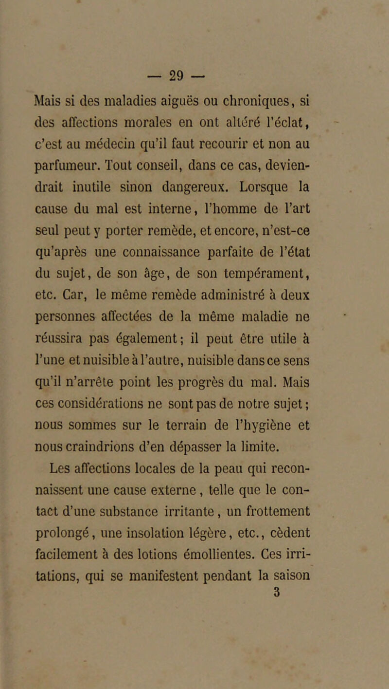 Mais si des maladies aiguës ou chroniques, si des affections morales en ont altëré l’éclat, c’est au médecin qu’il faut recourir et non au parfumeur. Tout conseil, dans ce cas, devien- drait inutile sinon dangereux. Lorsque la cause du mal est interne, Thomme de Tart seul peut y porter remède, et encore, n’est-ce qu’après une connaissance parfaite de l’état du sujet, de son âge, de son tempérament, etc. Car, le même remède administré à deux personnes affectées de la même maladie ne réussira pas également; il peut être utile à l’une et nuisible à l’autre, nuisible dans ce sens qu’il n’arrêle point les progrès du mal. Mais ces considérations ne sont pas de notre sujet ; nous sommes sur le terrain de l’hygiène et nous craindrions d’en dépasser la limite. Les affections locales de la peau qui recon- naissent une cause externe, telle que le con- tact d’une substance irritante, un frottement prolongé, une insolation légère, etc., cèdent facilement à des lotions émollientes. Ces irri- tations, qui se manifestent pendant la saison 3