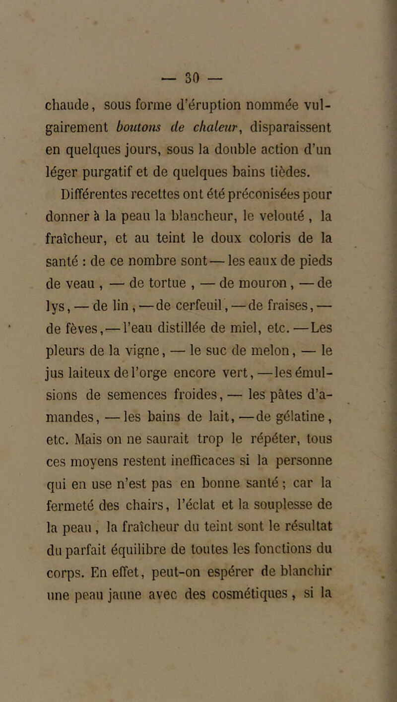 chaude, sous forme d’éruption nommée vul- gairement boutons de chaleur, disparaissent en quelques jours, sous la double action d’un léger purgatif et de quelques bains tièdes. Différentes recettes ont été préconisées pour donner à la peau la blancheur, le velouté , la fraîcheur, et au teint le doux coloris de la santé : de ce nombre sont — les eaux de pieds de veau , — de tortue , — de mourœi, — de lys, — de lin, —de cerfeuil, — de fraises,— de fèves, — l’eau distillée de miel, etc.—Les pleurs de la vigne, — le suc de melon, — le jus laiteux de l’orge encore vert,—les émul- sions de semences froides, — les pâtes d’a- mandes, — les bains de lait,—de gélatine, etc. Mais on ne saurait trop le répéter, tous ces moyens restent inefficaces si la personne qui en use n’est pas en bonne santé ; car la fermeté des chairs, l’éclat et la souplesse de la peau , la fraîcheur du teint sont le résultat du parfait équilibre de toutes les fonctions du corps. En effet, peut-on espérer de blanchir une peau jaune avec des cosmétiques , si la