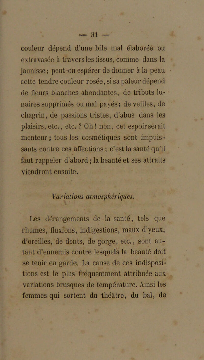 couleur dépend d’une bile mal élaborée ou extravasée à travers les tissus, comme dans la jaunisse ; peut-on espérer de donner à la peau cette tendre couleur rosée, si sa pâleur dépend de Heurs blanches abondantes, de tributs lu- naires supprimés ou mal payés ; de veilles, de chagrin, de passions tristes, d’abus dans les plaisirs, etc., etc. ? Oh ! non, cet espoir serait menteur; tous les co.smétiques sont impuis- sants contre ces affections ; c’est la santé qu’il faut rappeler d’abord ; la beauté et ses attraits viendront ensuite. Variuiwns atmosphériques. Les dérangements de la santé, tels que rhumes, fluxions, indigestions, maux d’yeux, d’oreilles, de dents, de gorge, etc., sont au- tant d’ennemis contre lesquels la beauté doit se tenir en garde. La cause de ces indisposi- tions est le plus fréquemment attribuée aux variations brusques de température. Ainsi les femmes qui sortent du théâtre, du bal, de