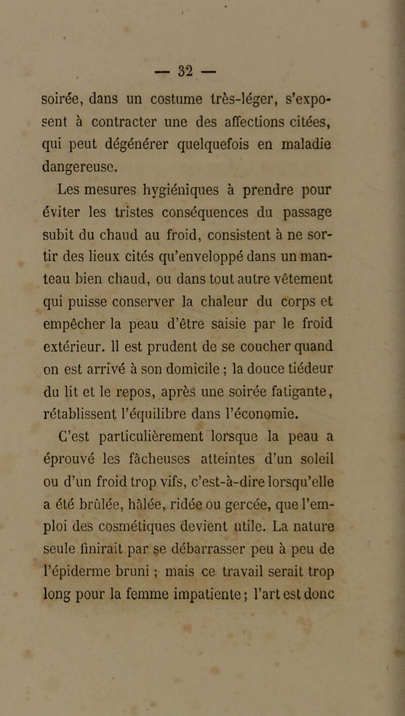 soirée, dans un costume très-léger, s’expo- sent à contracter une des affections citées, qui peut dégénérer quelquefois en maladie dangereuse. Les mesures hygiéniques à prendre pour éviter les tristes conséquences du passage subit du chaud au froid, consistent à ne sor- tir des lieux cités qu’enveloppé dans un man- teau bien chaud, ou dans tout autre vêtement qui puisse conserver la chaleur du corps et empêcher la peau d’être saisie par le froid extérieur. 11 est prudent de se coucher quand on est arrivé à son domicile ; la douce tiédeur du lit et le repos, après une soirée fatigante, rétablissent l’équilibre dans l’économie. C’est particulièrement lorsque la peau a éprouvé les fâcheuses atteintes d’un soleil ou d’un froid trop vifs, c’est-à-dire lorsqu’elle a été bridée, hâlée, ridée ou gercée, que l’em- ploi des cosmétiques devient utile. La nature seule finirait par se débarrasser peu à peu de l’épiderme bruni ; mais ce travail serait trop long pour la femme impatiente ; l’art est donc