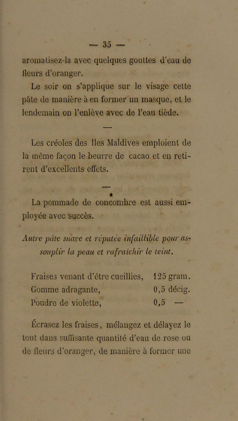 aromalisez-la avec quelques gouttes d’eau de ileurs d’oranger. Le soir on s’applique sur le visage celte pâle de manière à en former un masque, et le lendemain on l’enlève avec de l’eau tiède. Les créoles des lies Maldives emploient de la même façon le beurre de cacao et eu reti- rent d’excellents effets. La pommade de concombre est aussi em- ployée avec succès. Autre pâte suave et réputée infaillible pour as- souplir la peau et rafraîchir le teint. Fraises venant d’être cueillies, 125 grara. Gomme adragante, 0,5 décig. Poudre de violette, 0^5 — Écrasez les fraises, mélangez et délayez le tout dans suffisante quantité d’eau de rose ou de Heurs d’oranger, de manière à former une