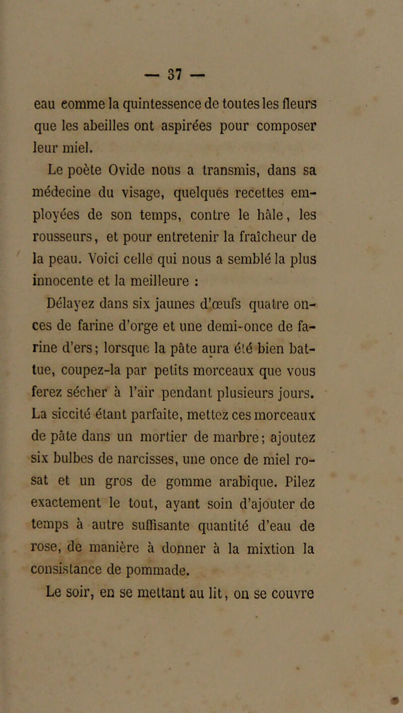 eau comme la quintessence de toutes les fleurs que les abeilles ont aspirées pour composer leur miel. Le poète Ovide nous a transmis, dans sa médecine du visage, quelques recettes em- ployées de son temps, contre le hâle, les rousseurs, et pour entretenir la fraîcheur de la peau. Voici celle qui nous a semblé la plus innocente et la meilleure : Délayez dans six jaunes d’œufs quatre on- ces de farine d’orge et une demi-once de fa- rine d’ers ; lorsque la pâte aura été bien bat- tue, coupez-la par petits morceaux que vous ferez sécher à l’air pendant plusieurs jours. La siccité étant parfaite, mettez ces morceaux de pâte dans un mortier de marbre ; ajoutez six bulbes de narcisses, une once de miel ro- sat et un gros de gomme arabique. Pilez exactement le tout, ayant soin d’ajouter de temps à autre suffisante quantité d’eau de rose, de manière à donner à la mixtion la consistance de pommade. Le soir, en se mettant au lit, on se couvre