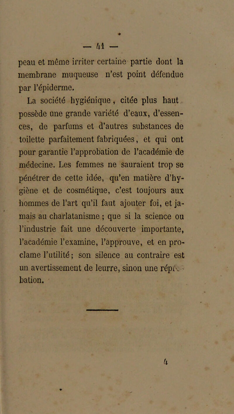 peau et même irriter certaine partie dont la membrane muqueuse n’est point défendue par l’épiderme. La société hygiénique, citée plus haut possède une grande variété d’eaux, d’essen- ces, de parfums et d’autres substances de toilette parfaitement fabriquées, et qui ont pour garantie l’approbation de l’académie de médecine. Les femmes ne sauraient trop se pénétrer de cette idée, qu’en matière d’hy- giène et de cosmétique, c’est toujours aux hommes de l’art qu’il faut ajouter foi, et ja- mais au charlatanisme ; que si la science ou l’industrie fait une découverte importante, l’académie l’examine, l’approuve, et en pro- clame l’utilité; son silence au contraire est un avertissement de leurre, sinon une répro - bation. U