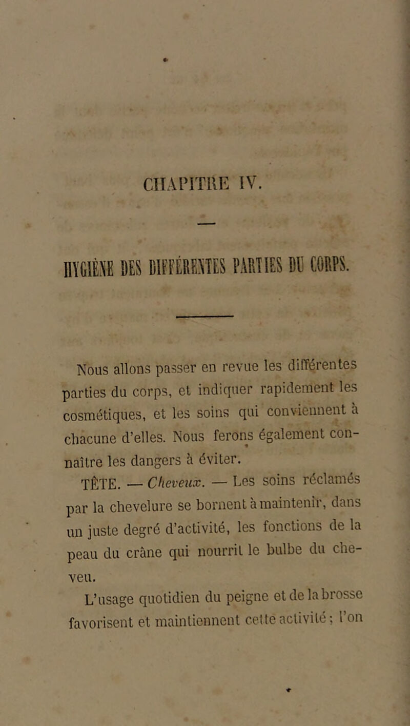ClIAl'lTllE IV. IIÏGIÈI DES DIPFÉIIESTES l'.WIES Bli COBPS. Nous allons passer en revue les différentes parties du corps, et indiquer rapidement les cosmétiques, et les soins qui conviennent a chacune d’elles. Nous ferons également con- naître les dangers à éviter. TÊTE. — Cheveux. — Les soins réclamés par la chevelure se bornent a maintenii, dans un juste degré d’activité, les fonctions de la peau du crâne qui nourrit le bulbe du che- veu. L’usage quotidien du peigne et de la brosse favorisent et maintiennent cette activité ; l’on