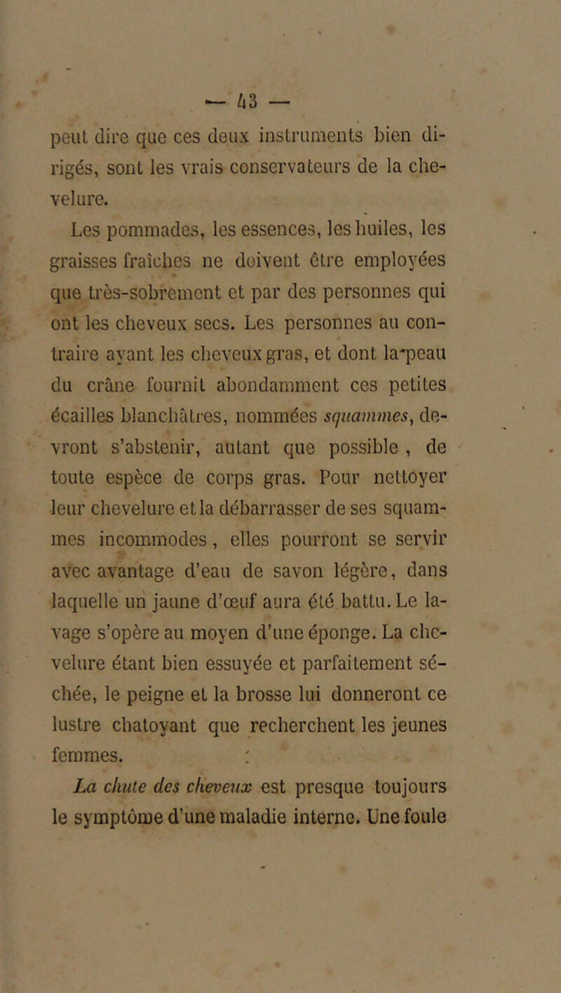 peut dire que ces deux instruments bien di- rigés, sont les vrais conservateurs de la che- velure. Les pommades, les essences, les huiles, les graisses fraîches ne doivent être employées que très-sobrement et par des personnes qui ont les cheveux secs. Les personnes au con- traire ayant les cheveux gras, et dont la^Dcau du crâne fournit abondamment ces petites écailles blanchùLies, nommées sqiiammes, de- vront s’abstenir, autant que possible , de toute espèce de corps gras. Pour nettoyer leur chevelure et la débarrasser de ses squam- mes incommodes, elles pourront se servir avec avantage d’eau de savon légère, dans laquelle uri jaune d’œuf aura été battu. Le la- vage s’opère au moyen d’une éponge. La che- velure étant bien essuyée et parfaitement sé- chée, le peigne et la brosse lui donneront ce lustre chatoyant que recherchent les jeunes femmes. : La chute des cheveux est presque toujours le symptôme d’une maladie interne. Une foule