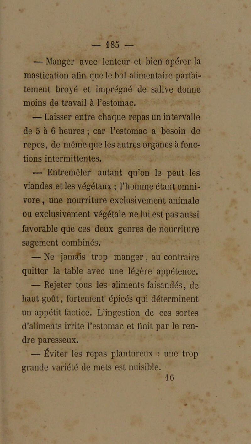 — Manger avec lenteur et bien opérer la mastication afin que le bol alimentaire parfai- tement broyé et imprégné de salive donne moins de travail à l’estomac. — Laisser entre chaque repas un intervalle de 5 à 6 heures ; car l’estomac a besoin de repos, de même que les autres organes à fonc- tions intermittentes. — Entremêler autant qu’on le peut les viandes et les végétaux ; l’homme étant omni- vore , une nourriture exclusivement animale ou exclusivement végétale ne lui est pas aussi favorable que ces deux genres de nourriture sagement combinés. — Ne jamais trop manger, au contraire quitter la table avec une légère appétence. — Rejeter tous les aliments faisandés, de haut goût, fortement épicés qui déterminent un appétit factice. L’ingestion de ces sortes d’aliments irrite l’estomac et finit par le ren- dre paresseux. — Éviter les repas plantureux : une trop grande variété de mets est nuisible. 16