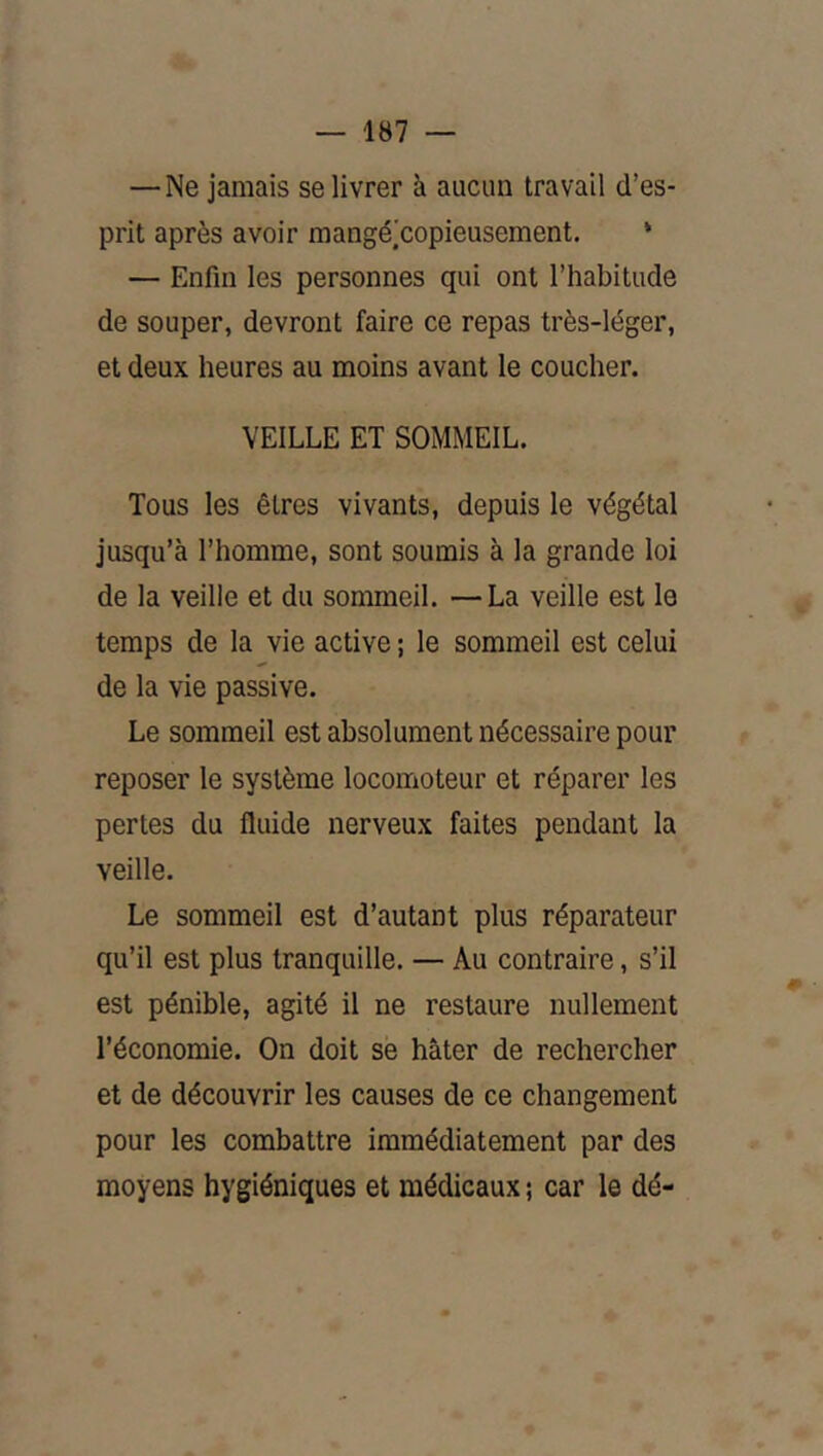 —Ne jamais se livrer à aucun travail d’es- prit après avoir raangé.'copieusement. * — Enfin les personnes qui ont l’habitude de souper, devront faire ce repas très-léger, et deux heures au moins avant le coucher. VEILLE ET SOMMEIL. Tous les êtres vivants, depuis le végétal jusqu’à l’homme, sont soumis à la grande loi de la veille et du sommeil. —La veille est le temps de la vie active ; le sommeil est celui de la vie passive. Le sommeil est absolument nécessaire pour reposer le système locomoteur et réparer les pertes du fluide nerveux faites pendant la veille. Le sommeil est d’autant plus réparateur qu’il est plus tranquille. — Au contraire, s’il est pénible, agité il ne restaure nullement l’économie. On doit se hâter de rechercher et de découvrir les causes de ce changement pour les combattre immédiatement par des moyens hygiéniques et médicaux ; car le dé-