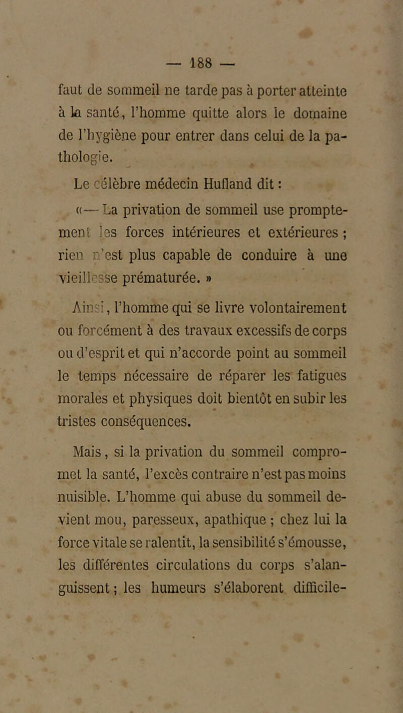 faut de sommeil ne tarde pas à porter atteinte à la santé, l’homme quitte alors le domaine de l’hygiène pour entrer dans celui de la pa- thologie. Le célèbre médecin Hufland dit : «—La privation de sommeil use prompte- ment les forces intérieures et extérieures ; rien n’est plus capable de conduire à une vieillesse prématurée. » Ainsi, l’homme qui se livre volontairement ou forcément à des travaux excessifs de corps ou d’esprit et qui n’accorde point au sommeil le temps nécessaire de réparer les fatigues morales et physiques doit bientôt en subir les tristes conséquences. Mais, si la privation du sommeil compro- met la santé, l’excès contraire n’est pas moins nuisible. L’homme qui abuse du sommeil de- vient mou, paresseux, apathique ; chez lui la force vitale se ralentit, la sensibilité s’émousse, les différentes circulations du corps s’alan- guissent ; les humeurs s’élaborent difficile-