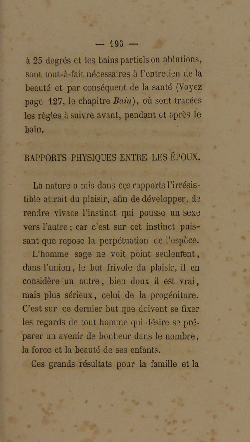 à 25 degrés et les bains partiels ou ablutions, sont lout-à-fait nécessaires à l’entretien de la beauté et par conséquent de la santé (Voyez page 127, le chapitre Bain), où sont tracées les règles à suivre avant, pendant et après le bain. RAPPORTS PHYSIQUES ENTRE LES ÉPOUX. La nature a mis dans ces rapports l’irrésis- tible attrait du plaisir, afin de développer, de rendre vivace l’instinct qui pousse un sexe vers Tautre ; car c’est sur cet instinct puis- sant que repose la perpétuation de l’espèce. L’homme sage ne voit point seulentent, dans l’union, le but frivole du plaisir, il en considère un autre, bien doux il est vrai, mais plus sérieux, celui de la progéniture. C’est sur ce dernier but que doivent se fixer les regards de tout homme qui désire se pré- parer un avenir de bonheur dans le nombre, la force et la beauté de ses enfants. Ces grands résultats pour la famille et la