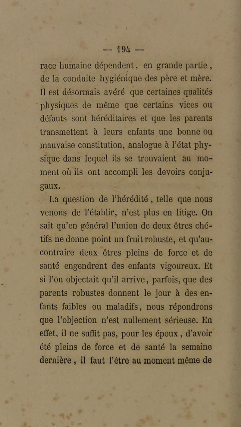/ — 19a — race humaine dépendent, en grande partie, de la conduite hygiénique des père et mère. 11 est désormais avéré que certaines qualités ■physiques de même que certains vices ou défauts sont héréditaires et que les parents transmettent à leurs enfants une bonne ou mauvaise constitution, analogue à l’état phy- sique dans lequel ils se trouvaient au mo- ment où ils ont accompli les devoirs conju- gaux. La question de l’hérédité, telle que nous venons de l’établir, n’est plus en litige. On sait qu’en général l’union de deux êtres ché- tifs ne donne point un fruit robuste, et qu’au- contraire deux êtres pleins de force et de santé engendrent des enfants vigoureux. Et si l’on objectait qu’il arrive, parfois, que des parents robustes donnent le jour à des en- fants faibles ou maladifs, nous répondrons que l’objection n’est nullement sérieuse. En effet, il ne suffit pas, pour les époux, d’avoir été pleins de force et de santé la semaine dernière , il faut l’être au moment même de