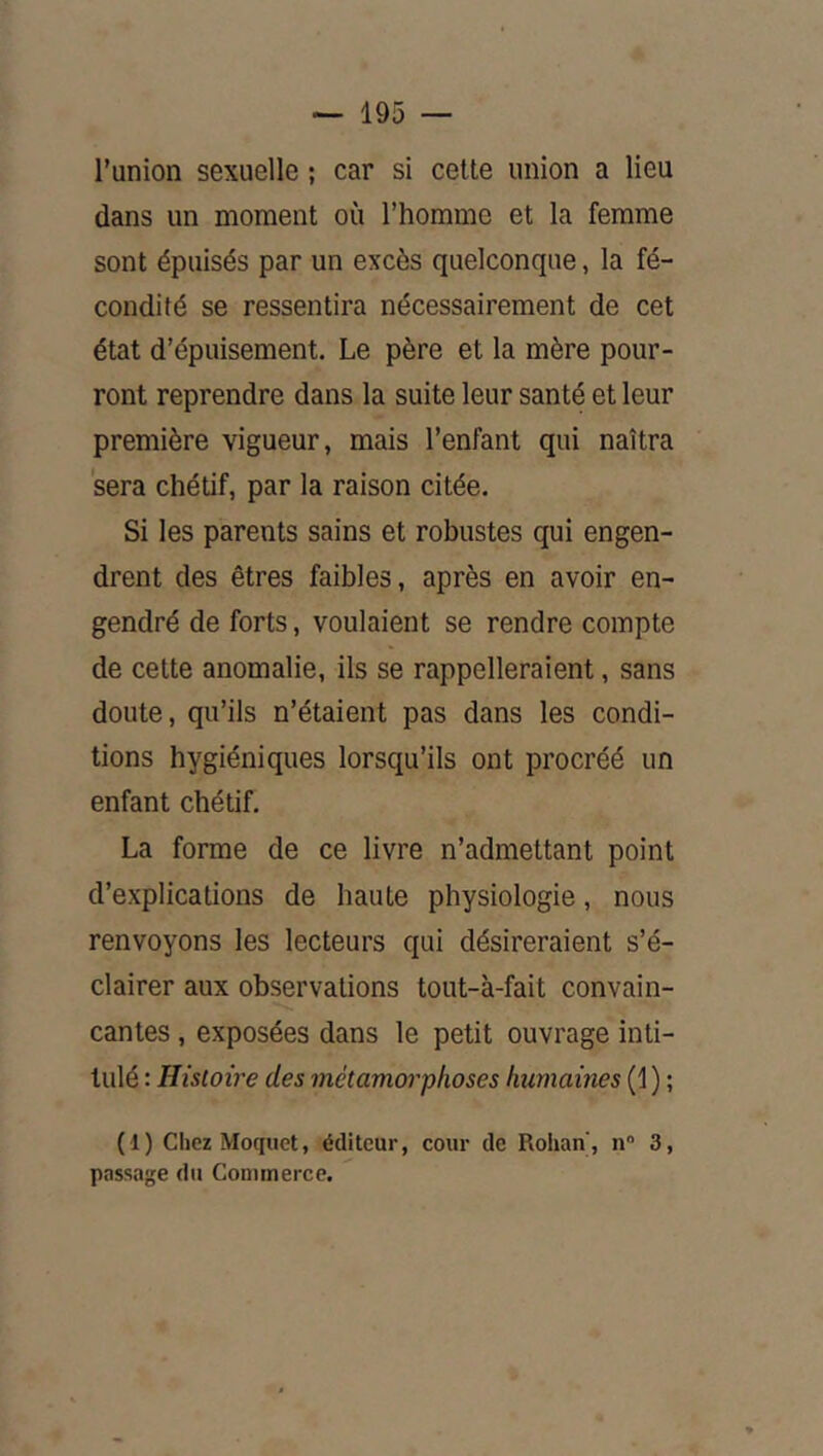 l’union sexuelle ; car si cette union a lieu dans un moment où l’homme et la femme sont épuisés par un excès quelconque, la fé- condité se ressentira nécessairement de cet état d’épuisement. Le père et la mère pour- ront reprendre dans la suite leur santé et leur première vigueur, mais l’enfant qui naîtra sera chétif, par la raison citée. Si les parents sains et robustes qui engen- drent des êtres faibles, après en avoir en- gendré de forts, voulaient se rendre compte de cette anomalie, ils se rappelleraient, sans doute, qu’ils n’étaient pas dans les condi- tions hygiéniques lorsqu’ils ont procréé un enfant chétif. La forme de ce livre n’admettant point d’explications de haute physiologie, nous renvoyons les lecteurs qui désireraient s’é- clairer aux observations tout-à-fait convain- cantes , exposées dans le petit ouvrage inti- tulé : Histoire des métamorphoses humaines (1 ) ; ( 1 ) Chez Moquet, éditeur, cour de Rohan, n 3, passage du Commerce.