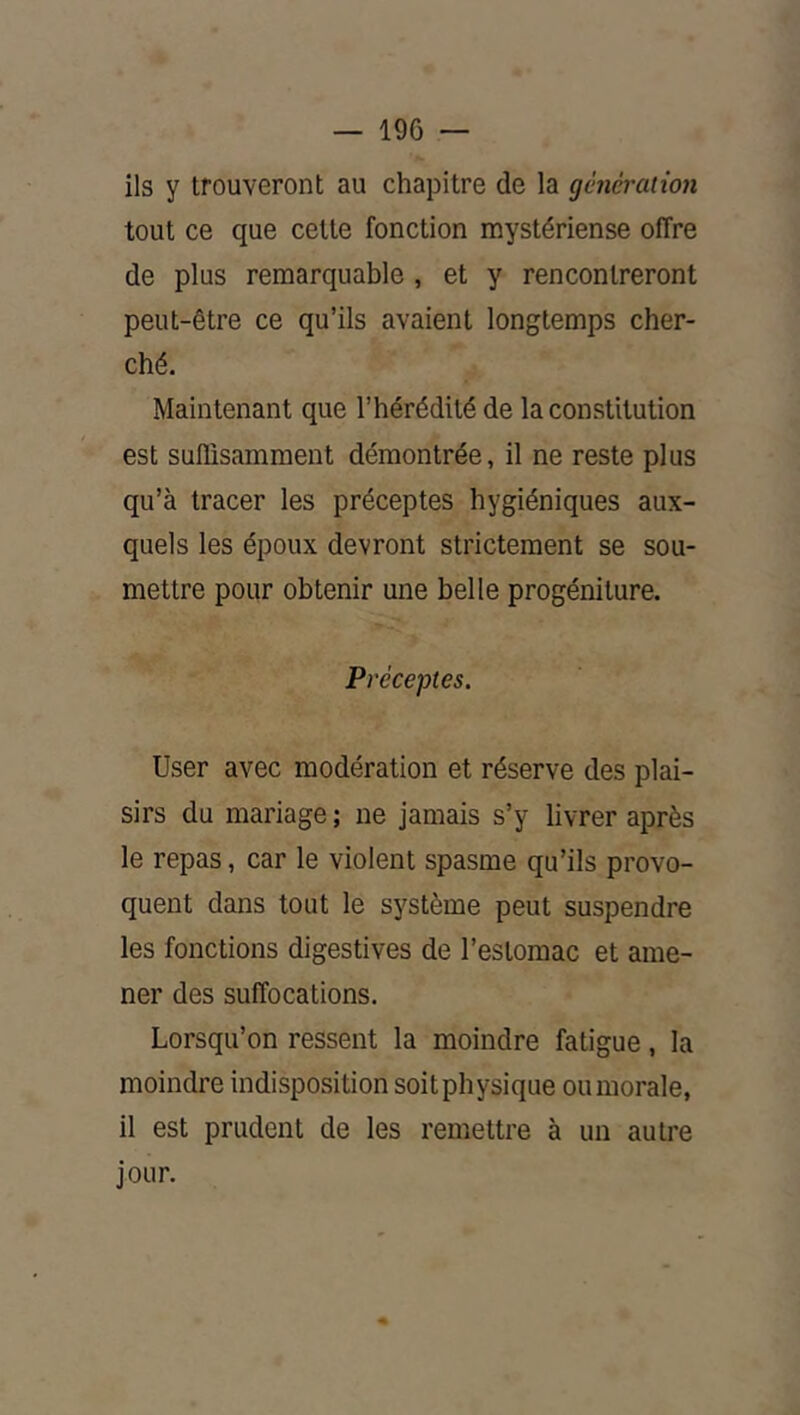 ils y trouveront au chapitre de la génération tout ce que cette fonction mystériense offre de plus remarquable , et y rencontreront peut-être ce qu’ils avaient longtemps cher- ché. Maintenant que l’hérédité de la constitution est suffisamment démontrée, il ne reste plus qu’à tracer les préceptes hygiéniques aux- quels les époux devront strictement se sou- mettre pour obtenir une belle progéniture. Préceptes. User avec modération et réserve des plai- sirs du mariage ; ne jamais s’y livrer après le repas, car le violent spasme qu’ils provo- quent dans tout le système peut suspendre les fonctions digestives de l’estomac et ame- ner des suffocations. Lorsqu’on ressent la moindre fatigue, la moindre indisposition soit physique ou morale, il est prudent de les remettre à un autre jour.