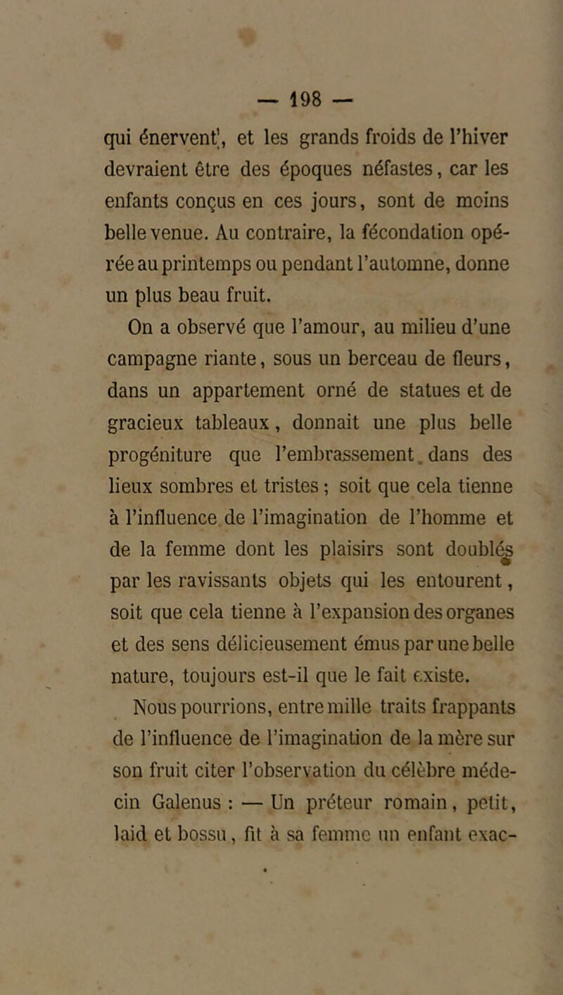 qui énerventl, et les grands froids de l’hiver devraient être des époques néfastes, car les enfants conçus en ces jours, sont de moins belle venue. Au contraire, la fécondation opé- rée au printemps ou pendant l’automne, donne un plus beau fruit. On a observé que l’amour, au milieu d’une campagne riante, sous un berceau de fleurs, dans un appartement orné de statues et de gracieux tableaux, donnait une plus belle progéniture que l’embrassement. dans des lieux sombres et tristes ; soit que cela tienne à l’influence de l’imagination de l’homme et de la femme dont les plaisirs sont doubl(^ par les ravissants objets qui les entourent, soit que cela tienne à l’expansion des organes et des sens délicieusement émus par une belle nature, toujours est-il que le fait existe. Nous pourrions, entre mille traits frappants de l’influence de l’imagination de la mère sur son fruit citer l’observation du célèbre méde- cin Galenus : — Un préteur romain, petit, laid et bossu, fit à sa femme un enfant exac-