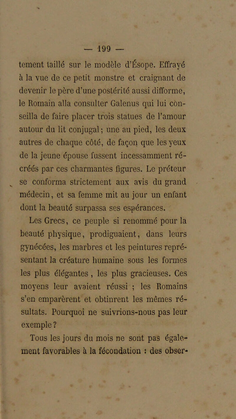 lement taillé sur le modèle d’Ésope. Effrayé à la vue de ce petit monstre et craignant de devenir le père d’une postérité aussi difforme, le Romain alla consulter Galenus qui lui con- seilla de faire placer trois statues de l’amour autour du lit conjugal; une au pied, les deux autres de chaque côté, de façon que les yeux de la jeune épouse fussent incessamment ré- créés par ces charmantes figures. Le préteur se conforma strictement aux avis du grand médecin, et sa femme mit au jour un enfant dont la beauté surpassa ses espérances. Les Grecs, ce peuple si renommé pour la beauté physique, prodiguaient, dans leurs gynécées, les marbres et les peintures repré- sentant la créature humaine sous les formes les plus élégantes , les plus gracieuses. Ces moyens leur avaient réussi ; les Romains s’en emparèrent et obtinrent les mêmes ré- sultats. Pourquoi ne suivrions-nous pas leur exemple ? Tous les jours du mois ne sont pas égale- ment favorables à la fécondation : des obser-