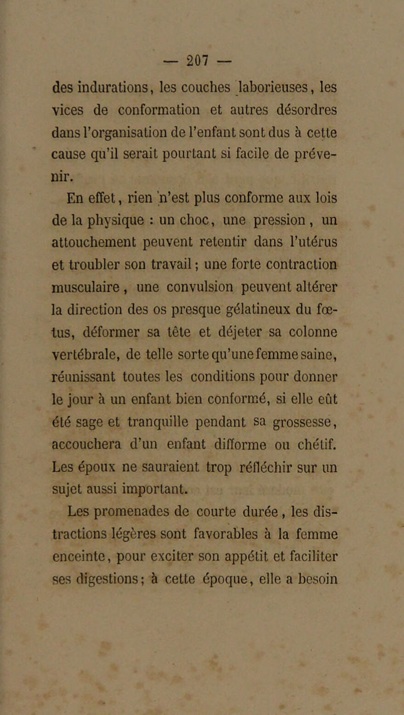 des indurations, les couches laborieuses, les vices de conformation et autres désordres dans l’organisation de l’enfant sont dus à cette cause qu’il serait pourtant si facile de préve- nir. En effet, rien 'n’est plus conforme aux lois de la physique : un choc, une pression, un attouchement peuvent retentir dans l’utérus et troubler son travail ; une forte contraction musculaire, une convulsion peuvent altérer la direction des os presque gélatineux du fœ- tus, déformer sa tête et déjeter sa colonne vertébrale, de telle sorte qu’une femme saine, réunissant toutes les conditions pour donner le jour à un enfant bien conformé, si elle eût été sage et tranquille pendant sa grossesse, accouchera d’un enfant difforme ou chétif. Les époux ne sauraient trop réfléchir sur un sujet aussi important. Les promenades de courte durée, les dis- tractions légères sont favorables à la femme enceinte, pour exciter son appétit et faciliter ses digestions; à cette époque, elle a besoin